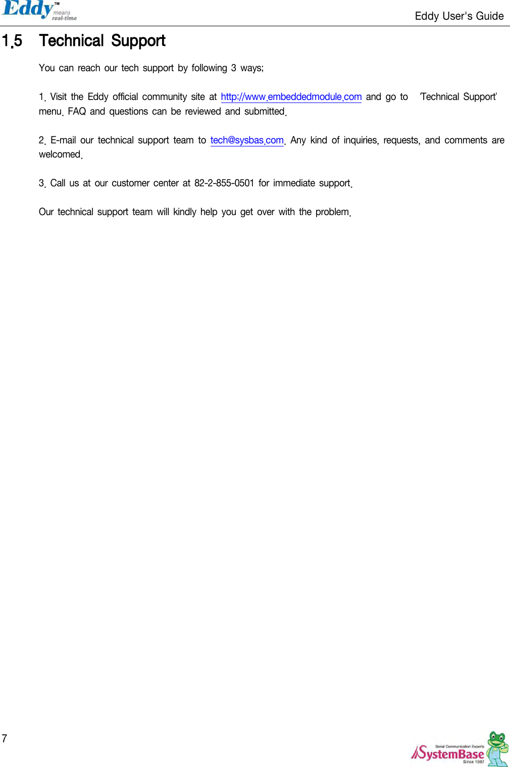                                                                   Eddy User&apos;s Guide   7 1.5 Technical  Support You can reach  our  tech support by  following 3 ways;  1. Visit  the Eddy official community site  at http://www.embeddedmodule.com and  go  to ‘Technical Support’ menu. FAQ and  questions can be  reviewed  and  submitted.  2.  E-mail  our  technical support  team  to  tech@sysbas.com.  Any  kind  of  inquiries,  requests,  and  comments are welcomed.  3. Call us  at our  customer center  at  82-2-855-0501  for immediate support.    Our technical support  team  will kindly help  you get  over  with the problem.     