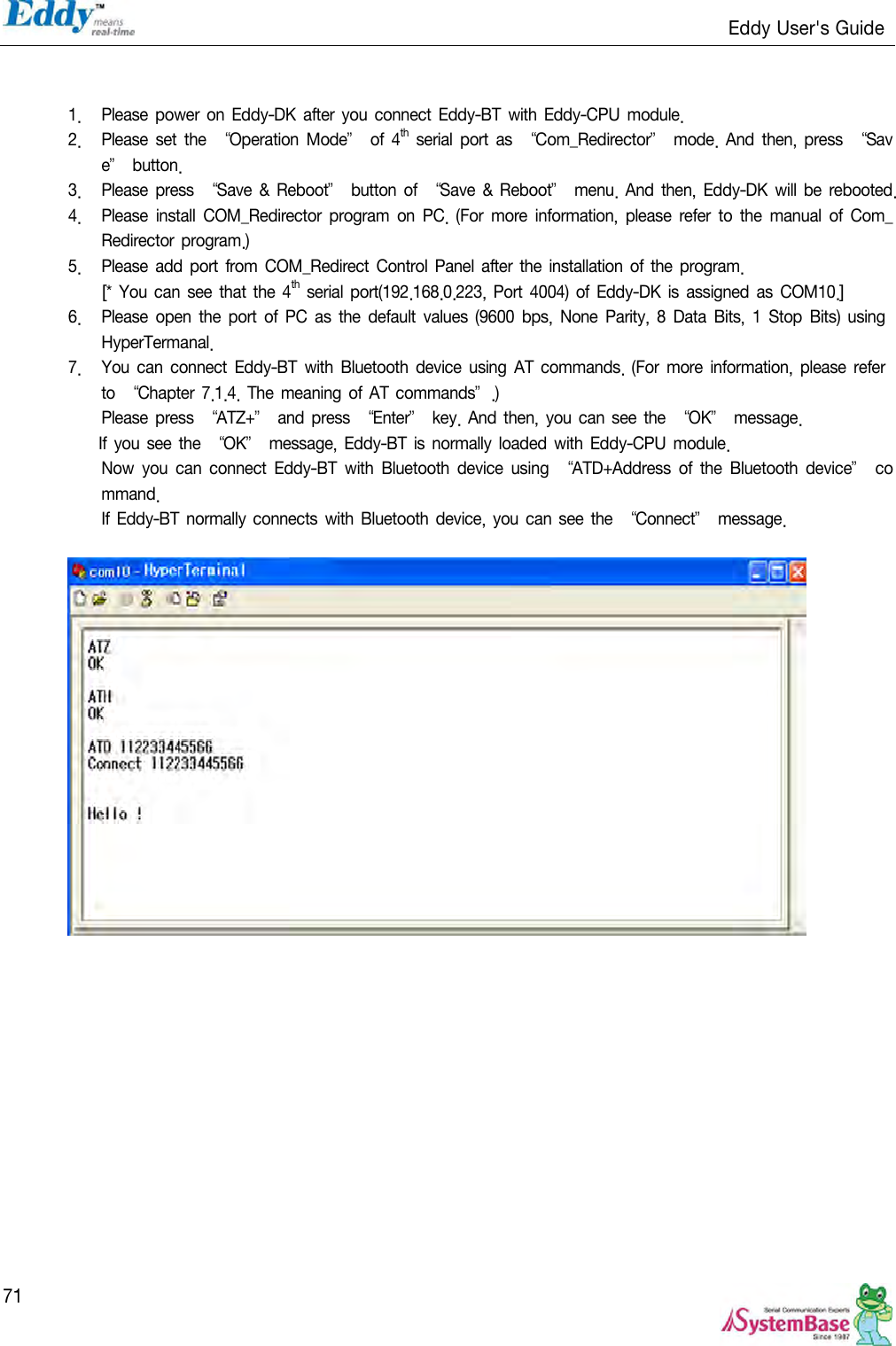                                                                   Eddy User&apos;s Guide   71   1. Please power on  Eddy-DK  after you  connect Eddy-BT  with  Eddy-CPU module. 2. Please set  the ‚Operation Mode‛  of  4th  serial  port  as ‚Com_Redirector‛  mode. And then,  press  ‚Save‛ button. 3. Please press ‚Save &amp; Reboot‛  button  of  ‚Save  &amp; Reboot‛  menu. And then, Eddy-DK  will  be rebooted. 4. Please  install  COM_Redirector program  on PC.  (For  more  information,  please  refer  to  the  manual of  Com_Redirector program.) 5. Please add port from  COM_Redirect  Control Panel  after the installation of the program. [* You can see that the 4th serial port(192.168.0.223, Port 4004) of  Eddy-DK is assigned  as COM10.] 6. Please open  the port of  PC as  the default values (9600 bps,  None  Parity, 8  Data  Bits, 1  Stop Bits)  using HyperTermanal.   7. You can connect Eddy-BT with Bluetooth device using  AT commands.  (For  more  information, please refer to  ‚Chapter  7.1.4. The  meaning of AT  commands‛.) Please press  ‚ATZ+‛  and press ‚Enter‛ key.  And then, you can see the ‚OK‛  message. If you  see the  ‚OK‛  message, Eddy-BT  is  normally loaded with  Eddy-CPU  module. Now  you  can  connect  Eddy-BT  with  Bluetooth  device  using  ‚ATD+Address  of  the  Bluetooth  device‛ command. If Eddy-BT  normally connects with Bluetooth device, you can see the ‚Connect‛ message.    