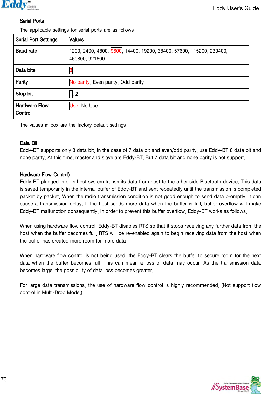                                                                   Eddy User&apos;s Guide   73 Serial Ports The applicable settings for serial ports are  as  follows. Serial Port Settings Values Baud rate 1200, 2400, 4800, 9600, 14400, 19200, 38400, 57600, 115200, 230400, 460800, 921600 Data bite 8 Parity No parity, Even parity, Odd parity Stop bit 1, 2 Hardware Flow Control Use, No Use The values  in box are the factory  default settings.  Data Bit Eddy-BT supports only 8 data bit. In the case of 7 data bit and even/odd parity, use Eddy-BT 8 data bit and none parity. At this time, master and slave are Eddy-BT. But 7 data bit and none parity is not support.  Hardware Flow Control) Eddy-BT plugged into its host system transmits data from host to the other side Bluetooth device. This data is saved temporarily in the internal buffer of Eddy-BT and sent repeatedly until the transmission is completed packet by packet. When the radio transmission condition is not good enough to send data promptly, it can cause a transmission  delay.  If the host  sends more data  when the buffer  is full, buffer overflow  will make Eddy-BT malfunction consequently. In order to prevent this buffer overflow, Eddy-BT works as follows.  When using hardware flow control, Eddy-BT disables RTS so that it stops receiving any further data from the host when the buffer becomes full. RTS will be re-enabled again to begin receiving data from the host when the buffer has created more room for more data.  When hardware flow control  is not being used, the Eddy-BT clears the buffer to secure room for the next data  when  the  buffer  becomes  full.  This  can  mean  a  loss  of  data  may  occur.  As  the  transmission  data becomes large, the possibility of data loss becomes greater.  For large data  transmissions,  the  use  of  hardware  flow  control  is  highly  recommended.  (Not  support  flow control in Multi-Drop Mode.) 