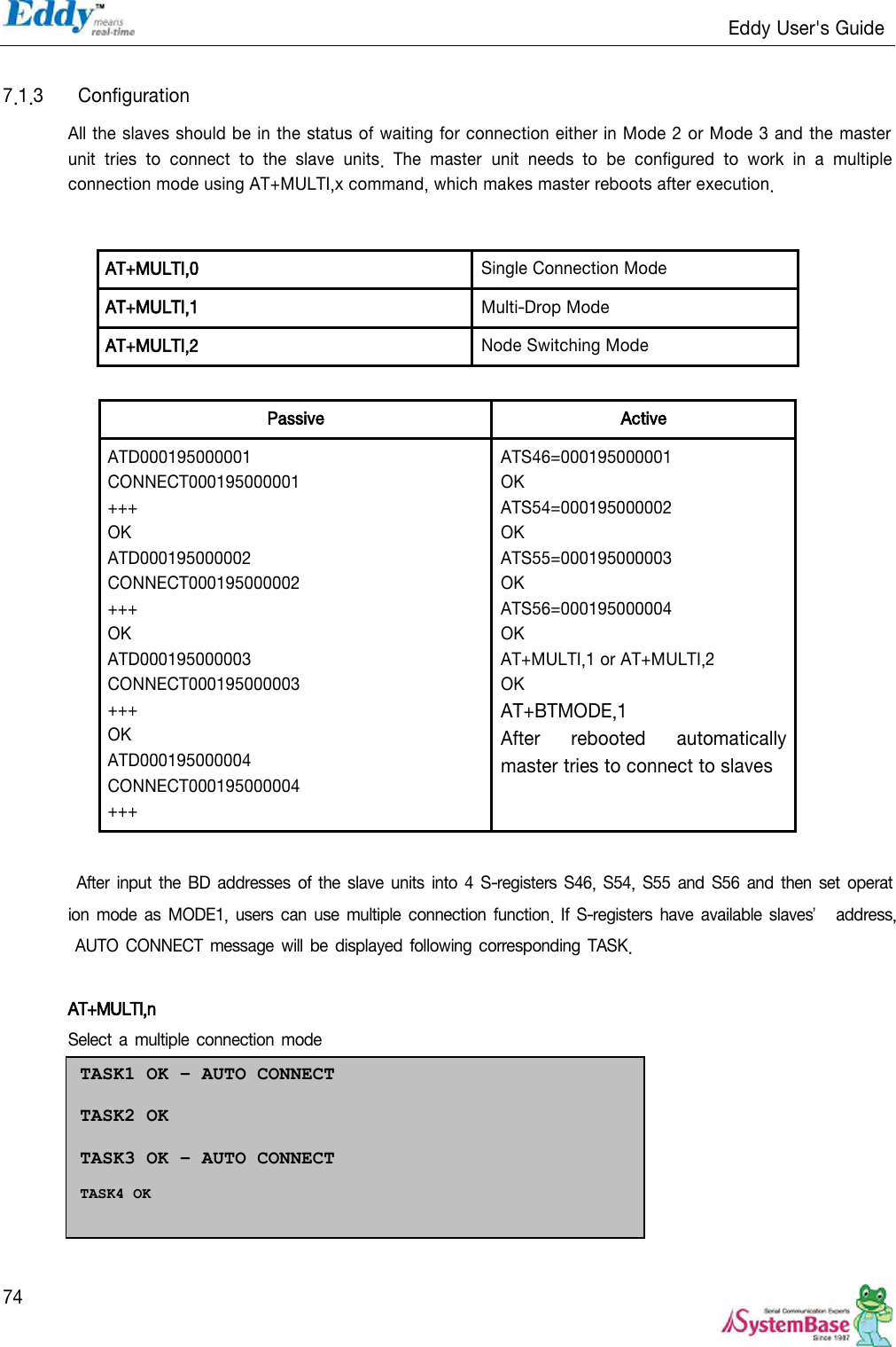                                                                   Eddy User&apos;s Guide   74  7.1.3  Configuration All the slaves should be in the status of waiting for connection either in Mode 2 or Mode 3 and the master unit  tries  to  connect  to  the  slave  units.  The  master  unit  needs  to  be  configured  to  work  in  a  multiple connection mode using AT+MULTI,x command, which makes master reboots after execution.   AT+MULTI,0   Single Connection Mode AT+MULTI,1 Multi-Drop Mode AT+MULTI,2   Node Switching Mode  Passive Active ATD000195000001 CONNECT000195000001 +++ OK ATD000195000002 CONNECT000195000002 +++ OK ATD000195000003 CONNECT000195000003 +++ OK ATD000195000004 CONNECT000195000004 +++ ATS46=000195000001 OK ATS54=000195000002 OK ATS55=000195000003 OK ATS56=000195000004 OK AT+MULTI,1 or AT+MULTI,2 OK AT+BTMODE,1 After  rebooted  automatically master tries to connect to slaves   After  input  the BD  addresses of the slave units into  4 S-registers  S46,  S54,  S55  and S56 and then set operation mode as MODE1, users can use  multiple connection function. If  S-registers have available slaves’ address, AUTO CONNECT message  will be displayed following corresponding TASK.  AT+MULTI,n Select a multiple  connection mode TASK1 OK – AUTO CONNECT  TASK2 OK   TASK3 OK – AUTO CONNECT  TASK4 OK  