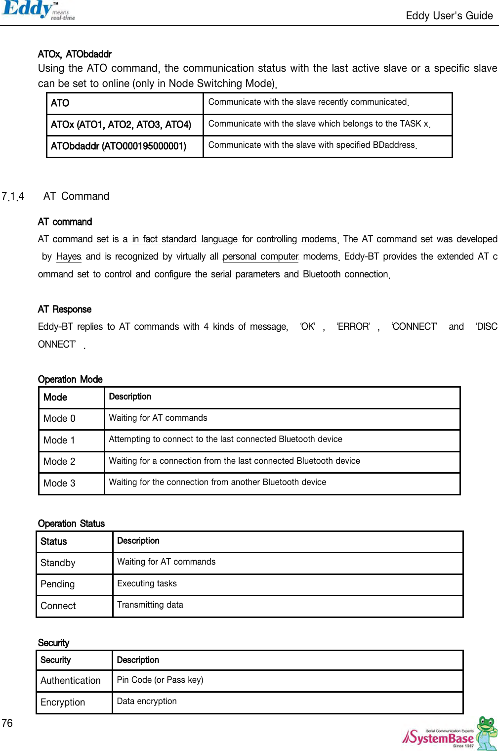                                                                   Eddy User&apos;s Guide   76  ATOx, ATObdaddr Using the ATO command, the communication status with the last active slave or a specific slave can be set to online (only in Node Switching Mode). ATO Communicate with the slave recently communicated. ATOx (ATO1, ATO2, ATO3, ATO4) Communicate with the slave which belongs to the TASK x. ATObdaddr (ATO000195000001) Communicate with the slave with specified BDaddress.   7.1.4  AT  Command AT command AT command  set  is a  HTin fact standardTH HTlanguageTH for controlling HTmodemsTH. The  AT command  set was developed by  HTHayesTH and is  recognized by  virtually  all HTpersonal  computerTH  modems.  Eddy-BT provides  the extended AT  command  set to control  and configure the serial parameters  and Bluetooth connection.  AT Response Eddy-BT  replies  to  AT  commands  with  4  kinds  of  message,  ‘OK’,  ‘ERROR’,  ‘CONNECT’  and  ‘DISCONNECT’.  Operation Mode Mode Description Mode 0 Waiting for AT commands Mode 1 Attempting to connect to the last connected Bluetooth device Mode 2 Waiting for a connection from the last connected Bluetooth device Mode 3 Waiting for the connection from another Bluetooth device  Operation Status Status Description Standby Waiting for AT commands Pending Executing tasks Connect Transmitting data  Security Security Description Authentication Pin Code (or Pass key) Encryption Data encryption 