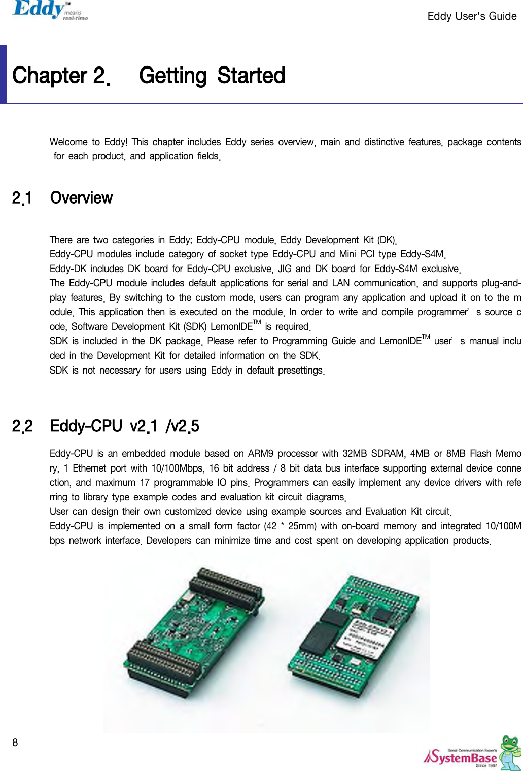                                                                   Eddy User&apos;s Guide   8  Chapter 2. Getting  Started Welcome  to Eddy!  This  chapter  includes  Eddy  series  overview,  main  and  distinctive  features, package contents for each  product, and application fields.  2.1 Overview  There are two categories in Eddy; Eddy-CPU  module, Eddy  Development Kit (DK). Eddy-CPU  modules include  category  of socket type Eddy-CPU  and  Mini  PCI type Eddy-S4M. Eddy-DK includes DK board for  Eddy-CPU exclusive, JIG and  DK board for Eddy-S4M exclusive.   The  Eddy-CPU module  includes  default  applications  for serial  and LAN  communication,  and supports  plug-and-play  features.  By  switching  to  the  custom  mode, users  can  program  any application and upload it  on to  the  module. This application then is executed  on  the  module. In  order  to  write and compile programmer’s source code, Software  Development Kit (SDK) LemonIDETM is required. SDK  is included  in the DK  package.  Please  refer to  Programming  Guide  and LemonIDETM user’s  manual included  in the Development Kit for detailed  information on the SDK. SDK is not necessary for users using Eddy  in default  presettings.   2.2 Eddy-CPU  v2.1  /v2.5 Eddy-CPU  is  an  embedded  module based on  ARM9  processor  with  32MB  SDRAM, 4MB or 8MB  Flash Memory, 1 Ethernet port  with  10/100Mbps,  16 bit address  /  8 bit data bus interface  supporting external  device connection,  and maximum  17 programmable  IO  pins. Programmers  can easily implement  any device drivers  with  referring to library type example codes  and evaluation kit circuit diagrams. User can design their  own customized  device  using example sources  and  Evaluation  Kit circuit. Eddy-CPU  is  implemented  on  a  small form  factor  (42 *  25mm)  with  on-board  memory  and integrated  10/100Mbps network  interface. Developers can minimize time and cost  spent on developing application products.  