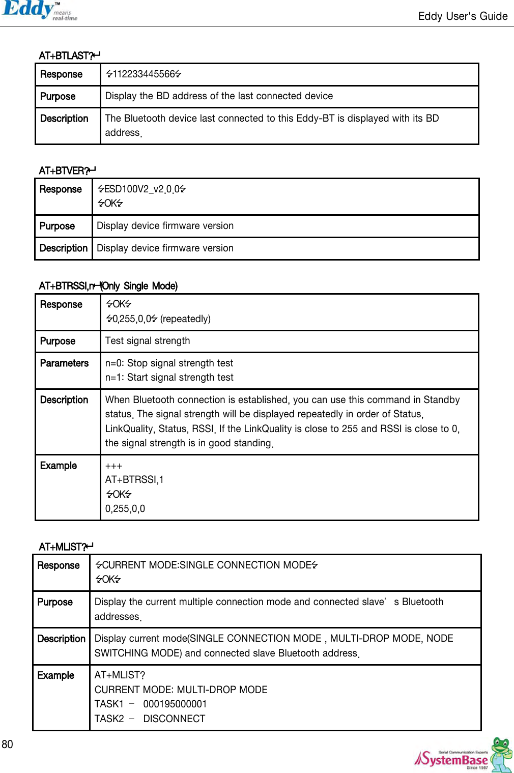                                                                   Eddy User&apos;s Guide   80  AT+BTLAST?  Response 112233445566 Purpose Display the BD address of the last connected device Description The Bluetooth device last connected to this Eddy-BT is displayed with its BD address.  AT+BTVER?  Response ESD100V2_v2.0.0 OK Purpose Display device firmware version Description Display device firmware version  AT+BTRSSI,n(Only Single Mode)   Response OK 0,255,0,0 (repeatedly) Purpose Test signal strength Parameters n=0: Stop signal strength test n=1: Start signal strength test Description When Bluetooth connection is established, you can use this command in Standby status. The signal strength will be displayed repeatedly in order of Status, LinkQuality, Status, RSSI. If the LinkQuality is close to 255 and RSSI is close to 0, the signal strength is in good standing. Example +++ AT+BTRSSI,1 OK 0,255,0,0  AT+MLIST?  Response CURRENT MODE:SINGLE CONNECTION MODE OK Purpose Display the current multiple connection mode and connected slave’s Bluetooth addresses. Description Display current mode(SINGLE CONNECTION MODE , MULTI-DROP MODE, NODE SWITCHING MODE) and connected slave Bluetooth address. Example AT+MLIST? CURRENT MODE: MULTI-DROP MODE TASK1  – 000195000001 TASK2  –  DISCONNECT 