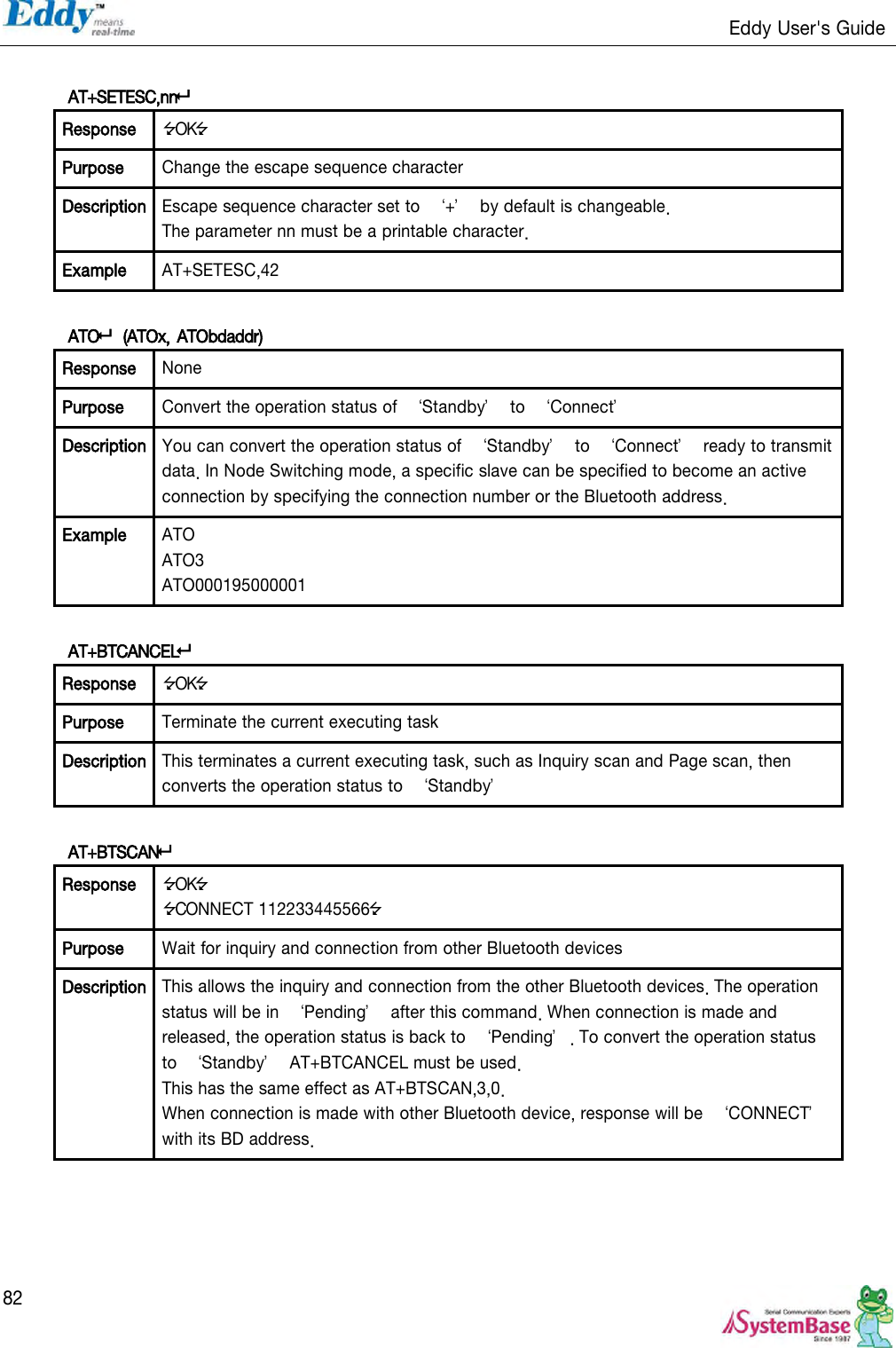                                                                   Eddy User&apos;s Guide   82  AT+SETESC,nn Response OK Purpose Change the escape sequence character Description Escape sequence character set to  ‘+’  by default is changeable.   The parameter nn must be a printable character. Example AT+SETESC,42  ATO  (ATOx, ATObdaddr)  Response None Purpose Convert the operation status of  ‘Standby’  to  ‘Connect’ Description You can convert the operation status of  ‘Standby’  to  ‘Connect’  ready to transmit data. In Node Switching mode, a specific slave can be specified to become an active connection by specifying the connection number or the Bluetooth address. Example ATO ATO3 ATO000195000001  AT+BTCANCEL Response OK Purpose Terminate the current executing task Description This terminates a current executing task, such as Inquiry scan and Page scan, then converts the operation status to  ‘Standby’  AT+BTSCAN Response OK CONNECT 112233445566 Purpose Wait for inquiry and connection from other Bluetooth devices Description This allows the inquiry and connection from the other Bluetooth devices. The operation status will be in  ‘Pending’  after this command. When connection is made and released, the operation status is back to  ‘Pending’. To convert the operation status to  ‘Standby’  AT+BTCANCEL must be used. This has the same effect as AT+BTSCAN,3,0. When connection is made with other Bluetooth device, response will be  ‘CONNECT’ with its BD address.  