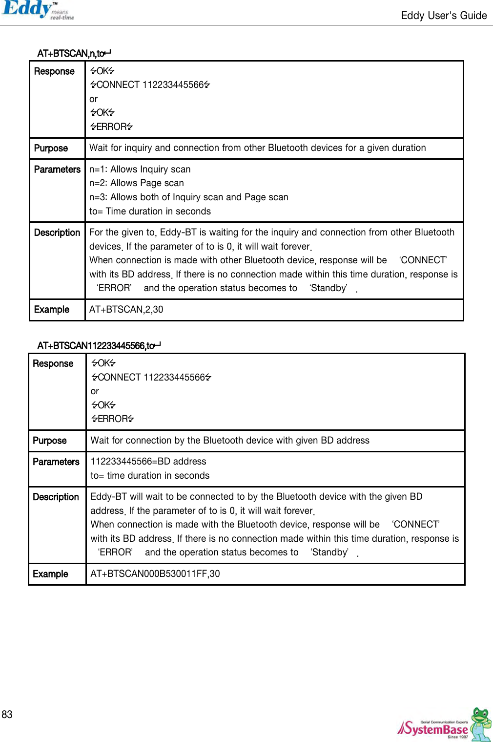                                                                   Eddy User&apos;s Guide   83  AT+BTSCAN,n,to Response OK CONNECT 112233445566 or OK ERROR Purpose Wait for inquiry and connection from other Bluetooth devices for a given duration Parameters n=1: Allows Inquiry scan n=2: Allows Page scan n=3: Allows both of Inquiry scan and Page scan to= Time duration in seconds Description For the given to, Eddy-BT is waiting for the inquiry and connection from other Bluetooth devices. If the parameter of to is 0, it will wait forever. When connection is made with other Bluetooth device, response will be  ‘CONNECT’ with its BD address. If there is no connection made within this time duration, response is ‘ERROR’  and the operation status becomes to  ‘Standby’. Example AT+BTSCAN,2,30  AT+BTSCAN112233445566,to Response OK CONNECT 112233445566 or OK ERROR Purpose Wait for connection by the Bluetooth device with given BD address Parameters 112233445566=BD address to= time duration in seconds Description Eddy-BT will wait to be connected to by the Bluetooth device with the given BD address. If the parameter of to is 0, it will wait forever. When connection is made with the Bluetooth device, response will be  ‘CONNECT’ with its BD address. If there is no connection made within this time duration, response is ‘ERROR’  and the operation status becomes to  ‘Standby’. Example AT+BTSCAN000B530011FF,30  