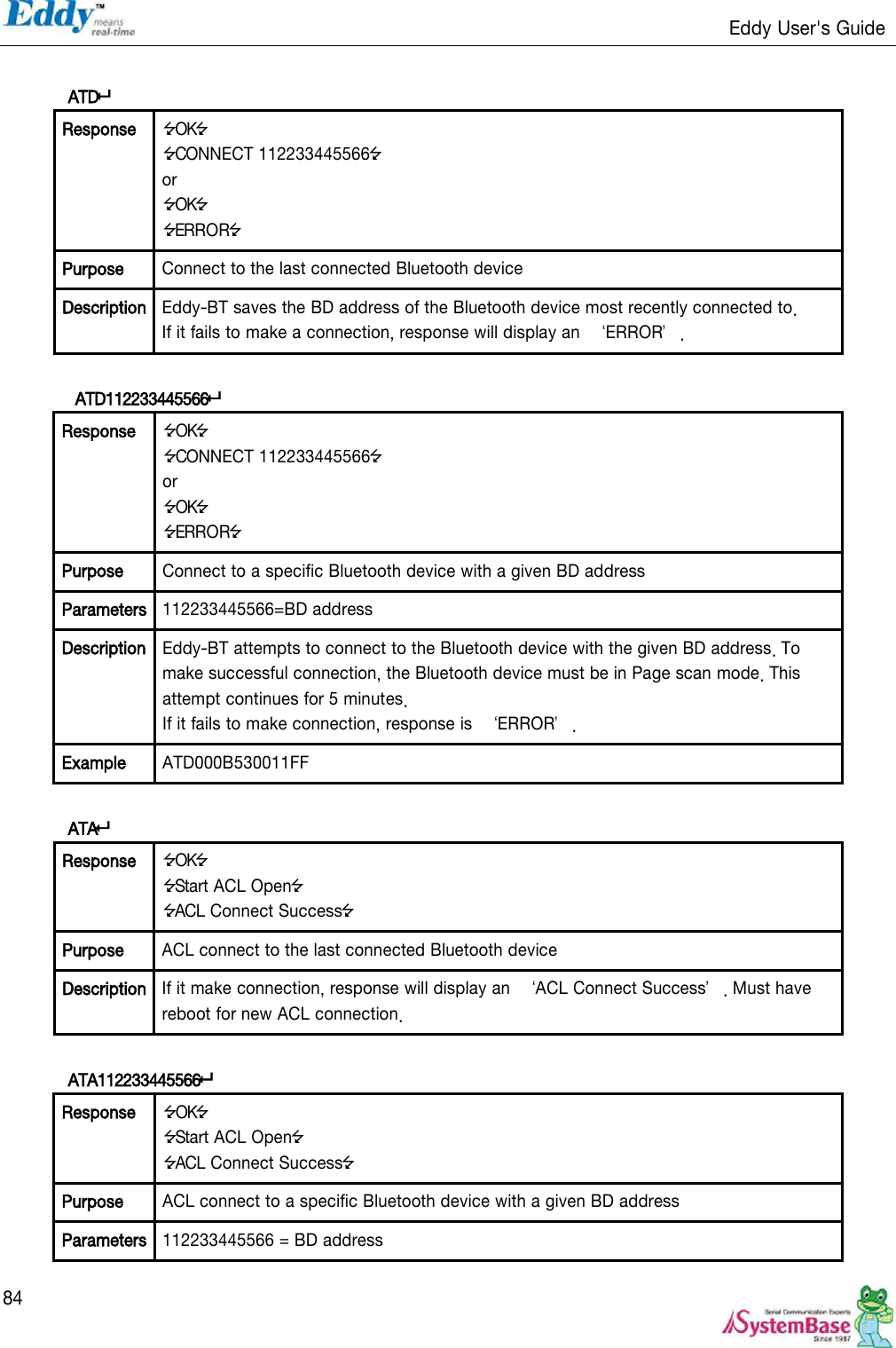                                                                   Eddy User&apos;s Guide   84  ATD Response OK CONNECT 112233445566 or OK ERROR Purpose Connect to the last connected Bluetooth device Description Eddy-BT saves the BD address of the Bluetooth device most recently connected to.   If it fails to make a connection, response will display an  ‘ERROR’.   ATD112233445566 Response OK CONNECT 112233445566 or OK ERROR Purpose Connect to a specific Bluetooth device with a given BD address Parameters 112233445566=BD address Description Eddy-BT attempts to connect to the Bluetooth device with the given BD address. To make successful connection, the Bluetooth device must be in Page scan mode. This attempt continues for 5 minutes. If it fails to make connection, response is  ‘ERROR’. Example ATD000B530011FF  ATA Response OK Start ACL Open ACL Connect Success Purpose ACL connect to the last connected Bluetooth device Description If it make connection, response will display an  ‘ACL Connect Success’. Must have reboot for new ACL connection.  ATA112233445566 Response OK Start ACL Open ACL Connect Success Purpose ACL connect to a specific Bluetooth device with a given BD address Parameters 112233445566 = BD address 