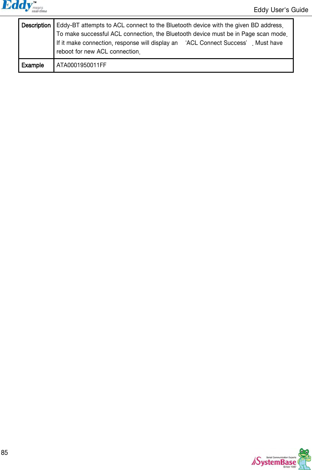                                                                   Eddy User&apos;s Guide   85 Description Eddy-BT attempts to ACL connect to the Bluetooth device with the given BD address. To make successful ACL connection, the Bluetooth device must be in Page scan mode. If it make connection, response will display an  ‘ACL Connect Success’. Must have reboot for new ACL connection. Example ATA0001950011FF 