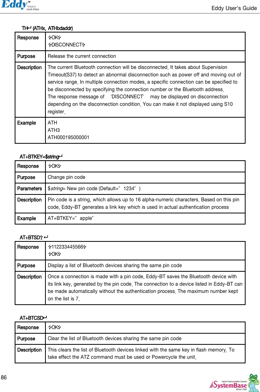                                                                   Eddy User&apos;s Guide   86   TH (ATHx, ATHbdaddr)  Response OK DISCONNECT Purpose Release the current connection Description The current Bluetooth connection will be disconnected. It takes about Supervision Timeout(S37) to detect an abnormal disconnection such as power off and moving out of service range. In multiple connection modes, a specific connection can be specified to be disconnected by specifying the connection number or the Bluetooth address. The response message of  ‘DISCONNECT’  may be displayed on disconnection depending on the disconnection condition. You can make it not displayed using S10 register. Example ATH ATH3 ATH000195000001  AT+BTKEY=$string Response OK Purpose Change pin code Parameters $string= New pin code (Default=‛1234‛) Description Pin code is a string, which allows up to 16 alpha-numeric characters. Based on this pin code, Eddy-BT generates a link key which is used in actual authentication process Example AT+BTKEY=‛apple‛  AT+BTSD?  Response 112233445566 OK Purpose Display a list of Bluetooth devices sharing the same pin code Description Once a connection is made with a pin code, Eddy-BT saves the Bluetooth device with its link key, generated by the pin code. The connection to a device listed in Eddy-BT can be made automatically without the authentication process. The maximum number kept on the list is 7.  AT+BTCSD Response OK Purpose Clear the list of Bluetooth devices sharing the same pin code Description This clears the list of Bluetooth devices linked with the same key in flash memory. To take effect the ATZ command must be used or Powercycle the unit.  