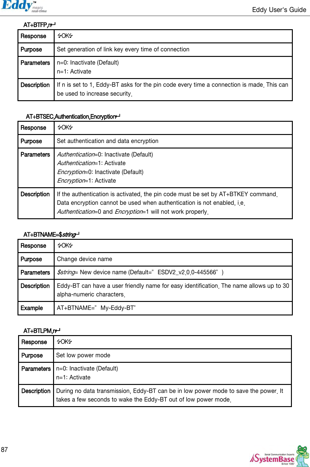                                                                   Eddy User&apos;s Guide   87 AT+BTFP,n Response OK Purpose Set generation of link key every time of connection Parameters n=0: Inactivate (Default) n=1: Activate Description If n is set to 1, Eddy-BT asks for the pin code every time a connection is made. This can be used to increase security.   AT+BTSEC,Authentication,Encryption Response OK Purpose Set authentication and data encryption Parameters Authentication=0: Inactivate (Default) Authentication=1: Activate Encryption=0: Inactivate (Default) Encryption=1: Activate Description If the authentication is activated, the pin code must be set by AT+BTKEY command. Data encryption cannot be used when authentication is not enabled, i.e. Authentication=0 and Encryption=1 will not work properly.  AT+BTNAME=$string Response OK Purpose Change device name Parameters $string= New device name (Default=‛ESDV2_v2.0.0-445566‛) Description Eddy-BT can have a user friendly name for easy identification. The name allows up to 30 alpha-numeric characters. Example AT+BTNAME=‛My-Eddy-BT‛  AT+BTLPM,n Response OK Purpose Set low power mode Parameters n=0: Inactivate (Default) n=1: Activate Description During no data transmission, Eddy-BT can be in low power mode to save the power. It takes a few seconds to wake the Eddy-BT out of low power mode.     