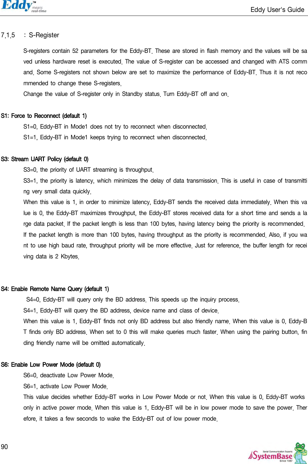                                                                   Eddy User&apos;s Guide   90  7.1.5 :  S-Register S-registers  contain 52  parameters  for the Eddy-BT. These are stored in flash  memory and the values  will  be  saved  unless  hardware reset  is  executed.  The value of  S-register can be  accessed  and  changed with ATS  command.  Some  S-registers  not shown  below are set to maximize  the  performance  of  Eddy-BT.  Thus  it  is  not recommended to change  these S-registers. Change the  value of  S-register only in Standby  status. Turn  Eddy-BT off and on.  S1:  Force to Reconnect (default 1)  S1=0, Eddy-BT in Mode1 does not try to  reconnect when disconnected. S1=1, Eddy-BT in Mode1 keeps trying to reconnect when disconnected.  S3:  Stream UART Policy (default 0)  S3=0, the priority of UART  streaming  is throughput. S3=1,  the priority is  latency, which minimizes  the delay of  data  transmission.  This is  useful in case  of  transmitting very small data quickly. When  this value is  1,  in order  to  minimize latency, Eddy-BT sends the  received data immediately.  When  this value is  0, the Eddy-BT  maximizes throughput,  the Eddy-BT  stores received data  for  a short  time and sends a  large  data packet. If the packet length is  less than 100 bytes, having  latency  being  the  priority  is recommended. If  the  packet  length  is  more  than 100 bytes,  having  throughput as  the priority  is  recommended. Also, if  you  want to  use high baud rate, throughput priority  will be more effective.  Just  for reference,  the buffer  length  for  receiving data is 2 Kbytes.    S4: Enable Remote Name Query (default 1)  S4=0, Eddy-BT will query only the  BD  address. This  speeds  up the  inquiry process. S4=1, Eddy-BT will query the BD  address, device name  and  class  of device. When  this value is 1, Eddy-BT finds not only BD address  but  also  friendly name.  When  this  value is  0,  Eddy-BT  finds only  BD  address. When  set  to  0 this  will  make  queries  much  faster.  When  using  the  pairing  button, finding  friendly name will be omitted automatically.  S6: Enable Low Power Mode (default 0)  S6=0, deactivate Low Power Mode. S6=1, activate Low Power Mode. This  value decides  whether  Eddy-BT works in  Low Power  Mode or  not.  When  this value  is 0,  Eddy-BT works only  in  active  power mode. When  this value is 1, Eddy-BT  will be in low  power  mode to  save the power.  Therefore, it takes  a few seconds  to wake the  Eddy-BT  out of low  power mode.  