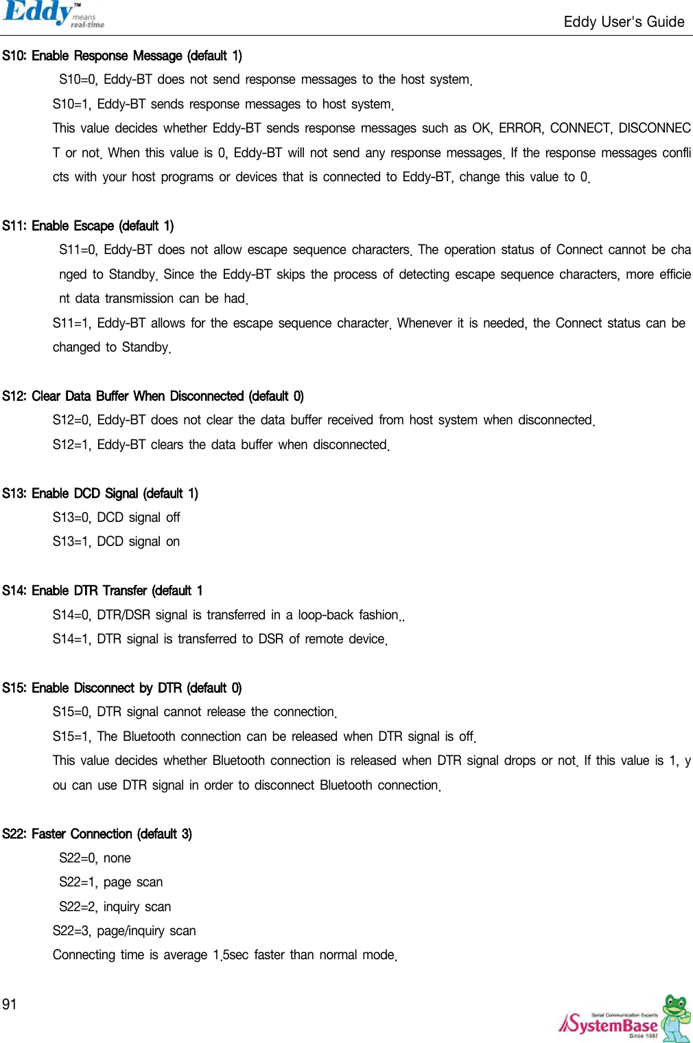                                                                   Eddy User&apos;s Guide   91 S10: Enable Response Message (default  1)  S10=0,  Eddy-BT does  not send  response messages to  the host system. S10=1,  Eddy-BT sends  response  messages to  host system. This value decides whether Eddy-BT  sends  response messages such  as  OK, ERROR, CONNECT,  DISCONNECT  or not.  When  this  value  is 0, Eddy-BT  will not send any response messages. If the response messages conflicts  with your host  programs or  devices that is connected  to Eddy-BT, change this value to 0.  S11: Enable Escape  (default 1)  S11=0,  Eddy-BT  does  not allow  escape  sequence characters. The operation status of Connect cannot be changed to  Standby. Since the  Eddy-BT skips the process  of detecting escape  sequence characters,  more efficient data  transmission  can be had. S11=1,  Eddy-BT allows  for the escape  sequence character. Whenever it  is  needed, the Connect status can be changed to Standby.  S12: Clear Data  Buffer When Disconnected (default 0)  S12=0,  Eddy-BT does  not clear  the data  buffer  received  from host system  when  disconnected. S12=1,  Eddy-BT clears  the data buffer  when disconnected.  S13: Enable DCD Signal (default 1)  S13=0, DCD signal off S13=1, DCD signal on  S14: Enable DTR Transfer (default 1 S14=0, DTR/DSR signal  is transferred in  a loop-back fashion.. S14=1, DTR signal is  transferred to DSR of remote device.  S15: Enable Disconnect by DTR (default 0)  S15=0, DTR signal cannot release the connection. S15=1,  The Bluetooth  connection can be  released when  DTR signal is off. This value decides whether  Bluetooth connection  is  released when DTR signal drops or  not. If this value is  1, you can use DTR signal in  order  to disconnect Bluetooth connection.  S22: Faster Connection (default 3)  S22=0, none S22=1, page scan S22=2, inquiry scan S22=3, page/inquiry scan Connecting  time  is average 1.5sec  faster  than  normal mode. 