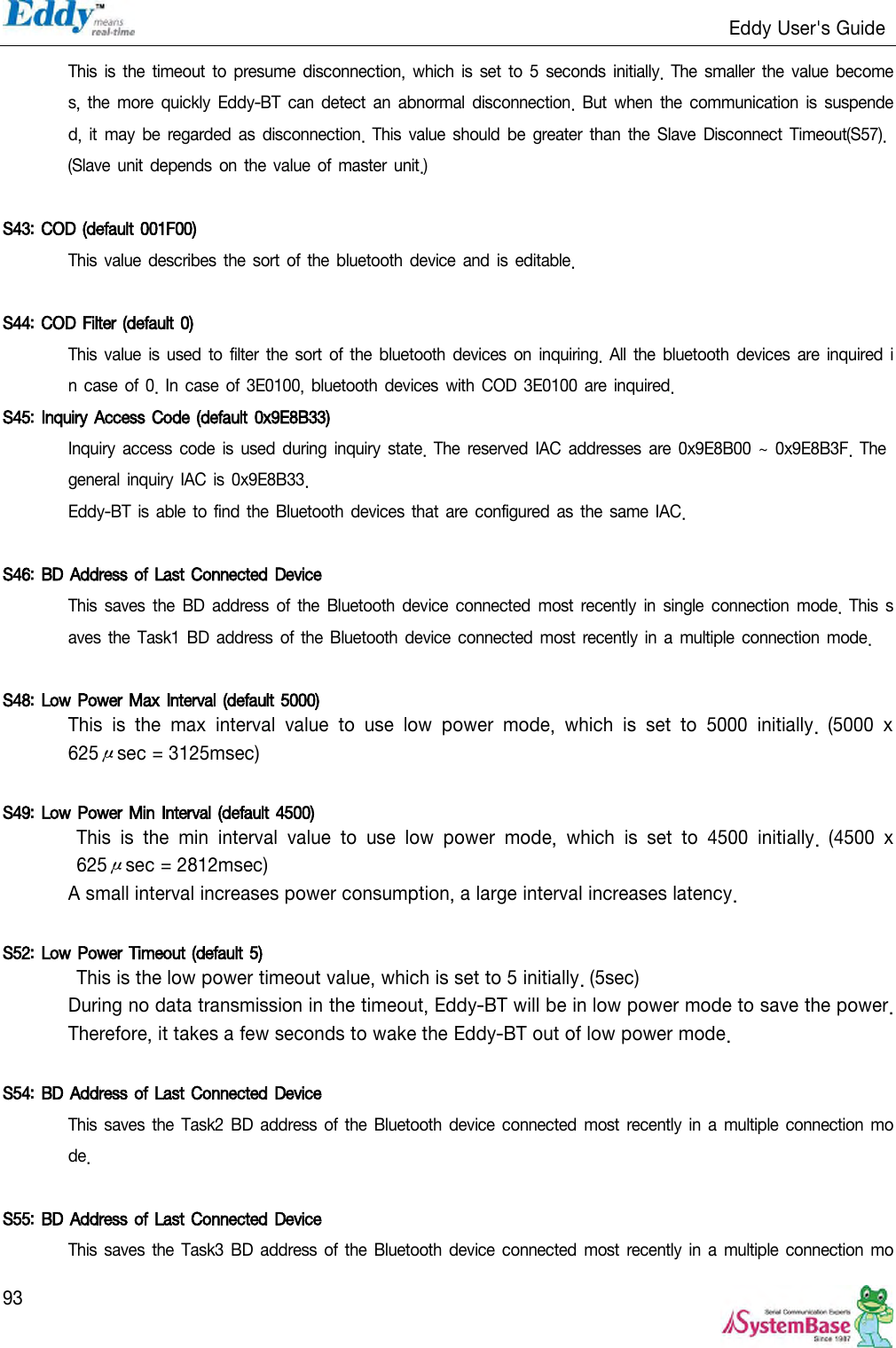                                                                   Eddy User&apos;s Guide   93 This is the timeout to  presume  disconnection,  which is set  to  5 seconds initially.  The smaller the value  becomes, the more quickly Eddy-BT can detect an abnormal disconnection.  But when the communication is  suspended,  it may  be regarded as  disconnection.  This  value should be  greater  than the Slave  Disconnect Timeout(S57). (Slave unit depends on the value  of  master unit.)  S43: COD (default 001F00)  This value describes the sort of  the bluetooth  device and is  editable.  S44: COD Filter (default 0)  This value is  used  to filter  the sort  of the bluetooth devices  on  inquiring. All the bluetooth devices are inquired in  case  of 0. In case  of 3E0100, bluetooth devices with  COD 3E0100  are inquired. S45: Inquiry Access Code (default 0x9E8B33)  Inquiry  access  code  is  used  during  inquiry state. The reserved  IAC  addresses are  0x9E8B00  ~  0x9E8B3F. The general inquiry IAC is 0x9E8B33. Eddy-BT is  able to find the Bluetooth devices that  are configured  as the same IAC.  S46: BD Address of Last Connected  Device This  saves the BD  address  of  the Bluetooth  device  connected  most  recently  in  single connection  mode. This saves  the Task1 BD  address of  the Bluetooth  device connected most recently in  a multiple  connection mode.  S48: Low Power Max Interval (default 5000)  This  is  the  max  interval  value  to  use  low  power  mode,  which  is  set  to  5000  initially.  (5000  x 625μsec = 3125msec)  S49: Low Power Min Interval (default 4500)   This  is  the  min  interval  value  to  use  low  power  mode,  which  is  set  to  4500  initially.  (4500  x 625μsec = 2812msec) A small interval increases power consumption, a large interval increases latency.  S52: Low Power Timeout (default 5)  This is the low power timeout value, which is set to 5 initially. (5sec) During no data transmission in the timeout, Eddy-BT will be in low power mode to save the power. Therefore, it takes a few seconds to wake the Eddy-BT out of low power mode.  S54: BD Address of Last Connected Device This saves the Task2 BD address  of the Bluetooth device  connected most  recently  in a multiple connection  mode.  S55: BD Address of Last Connected Device This saves the Task3 BD address  of the Bluetooth device  connected most  recently in  a  multiple connection  mo