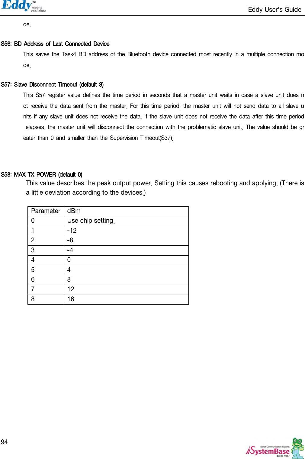                                                                   Eddy User&apos;s Guide   94 de.  S56: BD Address of Last Connected Device This saves the Task4 BD address of the Bluetooth device  connected most  recently in  a  multiple connection  mode.  S57: Slave Disconnect Timeout (default  3)  This S57 register value defines the time  period  in  seconds that a  master  unit  waits in  case a slave unit  does  not  receive the  data sent  from  the master.  For  this  time period,  the master unit  will  not send data to  all slave units if  any slave unit does not receive the data. If the slave unit does not receive  the data  after this time period elapses, the  master unit will disconnect the connection with the problematic slave unit. The value should be greater than 0 and smaller  than the Supervision  Timeout(S37).    S58: MAX TX POWER (default 0)  This value describes the peak output power. Setting this causes rebooting and applying. (There is a little deviation according to the devices.)  Parameter dBm 0 Use chip setting. 1 -12 2 -8 3 -4 4 0 5 4 6 8 7 12 8 16  