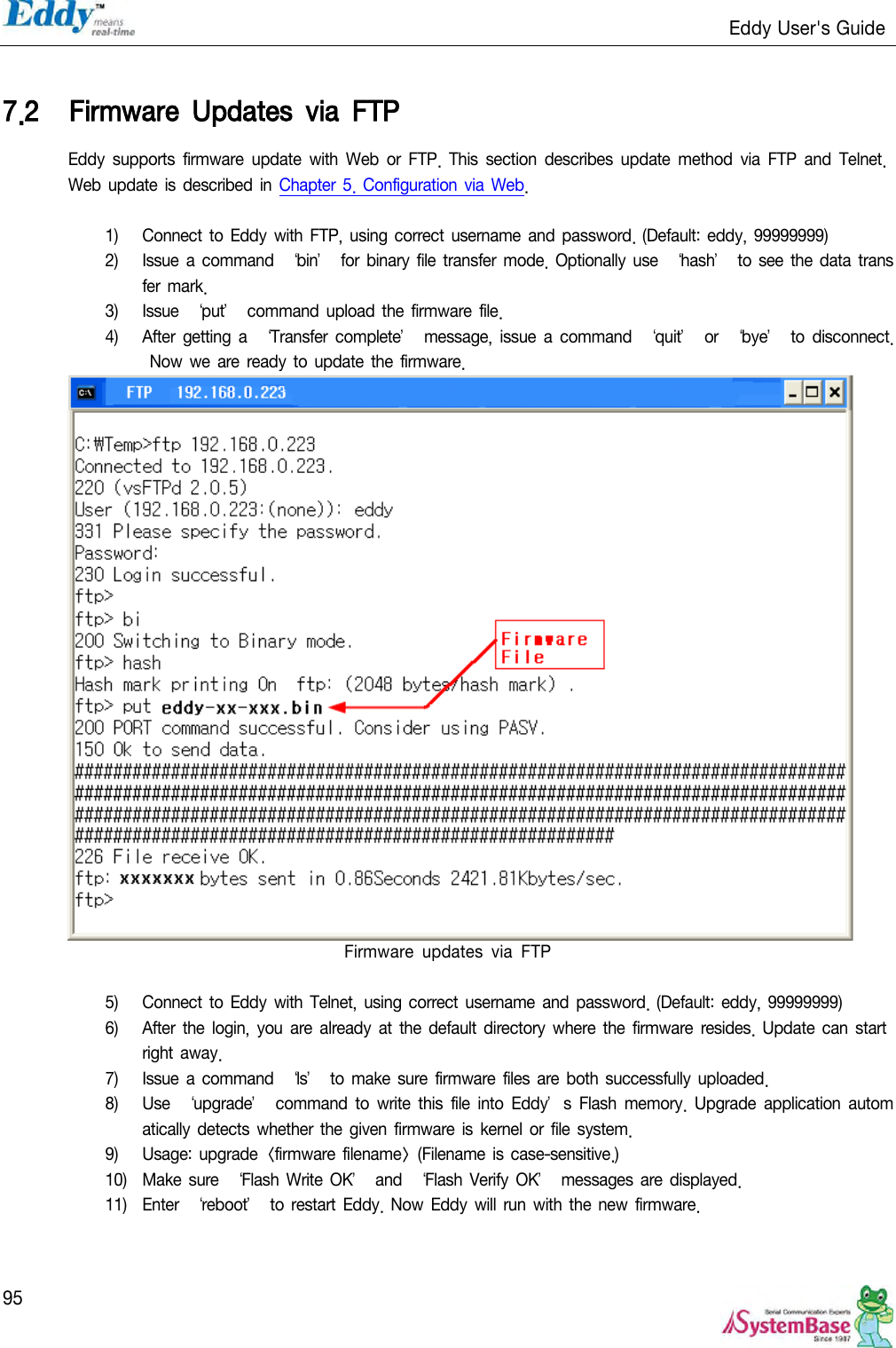                                                                   Eddy User&apos;s Guide   95  7.2 Firmware  Updates  via  FTP Eddy  supports  firmware  update with  Web  or  FTP.  This  section  describes  update  method  via  FTP  and  Telnet. Web update is described  in Chapter 5.  Configuration  via Web.  1) Connect to  Eddy  with FTP, using correct username and password. (Default: eddy, 99999999)  2) Issue a command ‘bin’ for  binary  file transfer mode. Optionally use  ‘hash’  to see the data  transfer  mark. 3) Issue ‘put’ command upload the  firmware  file.   4) After  getting a  ‘Transfer complete’  message, issue a  command  ‘quit’  or  ‘bye’  to  disconnect. Now  we are ready  to update the firmware.  Firmware  updates  via  FTP  5) Connect to  Eddy  with Telnet,  using correct username  and password. (Default: eddy, 99999999) 6) After the login, you are already  at the default  directory where  the  firmware  resides.  Update can start right  away. 7) Issue a command  ‘ls’  to  make sure firmware files are both successfully  uploaded. 8) Use  ‘upgrade’  command to write  this  file  into  Eddy’s Flash  memory.  Upgrade  application automatically detects whether the given firmware  is kernel or file  system. 9) Usage: upgrade &lt;firmware filename&gt; (Filename is case-sensitive.) 10) Make  sure ‘Flash Write OK’  and ‘Flash  Verify OK’  messages  are displayed. 11) Enter ‘reboot’  to restart  Eddy.  Now  Eddy will  run  with the new  firmware.  