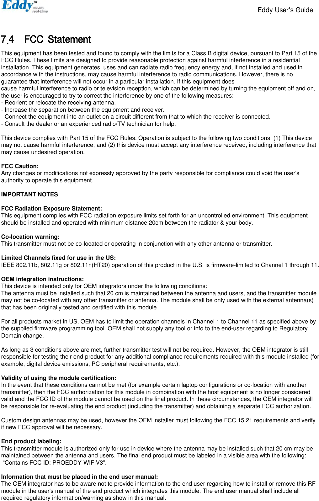                                                                   Eddy User&apos;s Guide   98  7.4 FCC  Statement THIS  DEVICE COMPLIES  WITH  PART 15 OF THE FCC FULES.  OPERATION IS SUBJECT TO   THE FOLLOWING TWO CONDITIONS:   1) THIS  DEVICE MAY NOT CAUSE  HARMFUL  INTERFERENCE. 2) THIS  DEVICE MUST ACCEPT ANY INTERFERENCE  RECEIVED. 3) INCLUDING INTERFERENCE THAT MAY  CAUSE  UNDESIRED OPERATION.   FCC RF INTERFERENCE STATEMENT  NOTE:  This equipment has been tested and found to comply  with the limits for a Class A digital device, pursuant  to part 15  of the  FCC Rules.  These  limits are  designed  to  provide  reasonable protection  against harmful interference  when  the equipment is  operated in  a commercial  environment. This  equipment generates,  uses,  and can radiate radio frequency  energy and, if not  installed  and  used in accordance with  the instruction  manual, may cause harmful interference to  radio communications.   Operation  of this  equipment  in  a  residential  area  is  likely  to  cause harmful  interference  in  which  case  the  user will be required  to correct the interference at  his own expense.   This equipment has been tested and found to comply with the limits for a Class B digital device, pursuant to Part 15 of the FCC Rules. These limits are designed to provide reasonable protection against harmful interference in a residential installation. This equipment generates, uses and can radiate radio frequency energy and, if not installed and used in accordance with the instructions, may cause harmful interference to radio communications. However, there is no guarantee that interference will not occur in a particular installation. If this equipment does cause harmful interference to radio or television reception, which can be determined by turning the equipment off and on, the user is encouraged to try to correct the interference by one of the following measures: - Reorient or relocate the receiving antenna. - Increase the separation between the equipment and receiver. - Connect the equipment into an outlet on a circuit different from that to which the receiver is connected. - Consult the dealer or an experienced radio/TV technician for help.   This device complies with Part 15 of the FCC Rules. Operation is subject to the following two conditions: (1) This device may not cause harmful interference, and (2) this device must accept any interference received, including interference that may cause undesired operation.   FCC Caution:  Any changes or modifications not expressly approved by the party responsible for compliance could void the user&apos;s authority to operate this equipment.   IMPORTANT NOTES   FCC Radiation Exposure Statement: This equipment complies with FCC radiation exposure limits set forth for an uncontrolled environment. This equipment should be installed and operated with minimum distance 20cm between the radiator &amp; your body.   Co-location warning: This transmitter must not be co-located or operating in conjunction with any other antenna or transmitter.    Limited Channels fixed for use in the US: IEEE 802.11b, 802.11g or 802.11n(HT20) operation of this product in the U.S. is firmware-limited to Channel 1 through 11.   OEM integration instructions: This device is intended only for OEM integrators under the following conditions: The antenna must be installed such that 20 cm is maintained between the antenna and users, and the transmitter module may not be co-located with any other transmitter or antenna. The module shall be only used with the external antenna(s) that has been originally tested and certified with this module.   For all products market in US, OEM has to limit the operation channels in Channel 1 to Channel 11 as specified above by the supplied firmware programming tool. OEM shall not supply any tool or info to the end-user regarding to Regulatory Domain change.    As long as 3 conditions above are met, further transmitter test will not be required. However, the OEM integrator is still responsible for testing their end-product for any additional compliance requirements required with this module installed (for example, digital device emissions, PC peripheral requirements, etc.).    Validity of using the module certification:  In the event that these conditions cannot be met (for example certain laptop configurations or co-location with another transmitter), then the FCC authorization for this module in combination with the host equipment is no longer considered valid and the FCC ID of the module cannot be used on the final product. In these circumstances, the OEM integrator will be responsible for re-evaluating the end product (including the transmitter) and obtaining a separate FCC authorization.    Custom design antennas may be used, however the OEM installer must following the FCC 15.21 requirements and verify if new FCC approval will be necessary.   End product labeling: This transmitter module is authorized only for use in device where the antenna may be installed such that 20 cm may be maintained between the antenna and users. The final end product must be labeled in a visible area with the following:  “Contains FCC ID: PROEDDY-WIFIV3”.   Information that must be placed in the end user manual: The OEM integrator has to be aware not to provide information to the end user regarding how to install or remove this RF module in the user&apos;s manual of the end product which integrates this module. The end user manual shall include all required regulatory information/warning as show in this manual.  