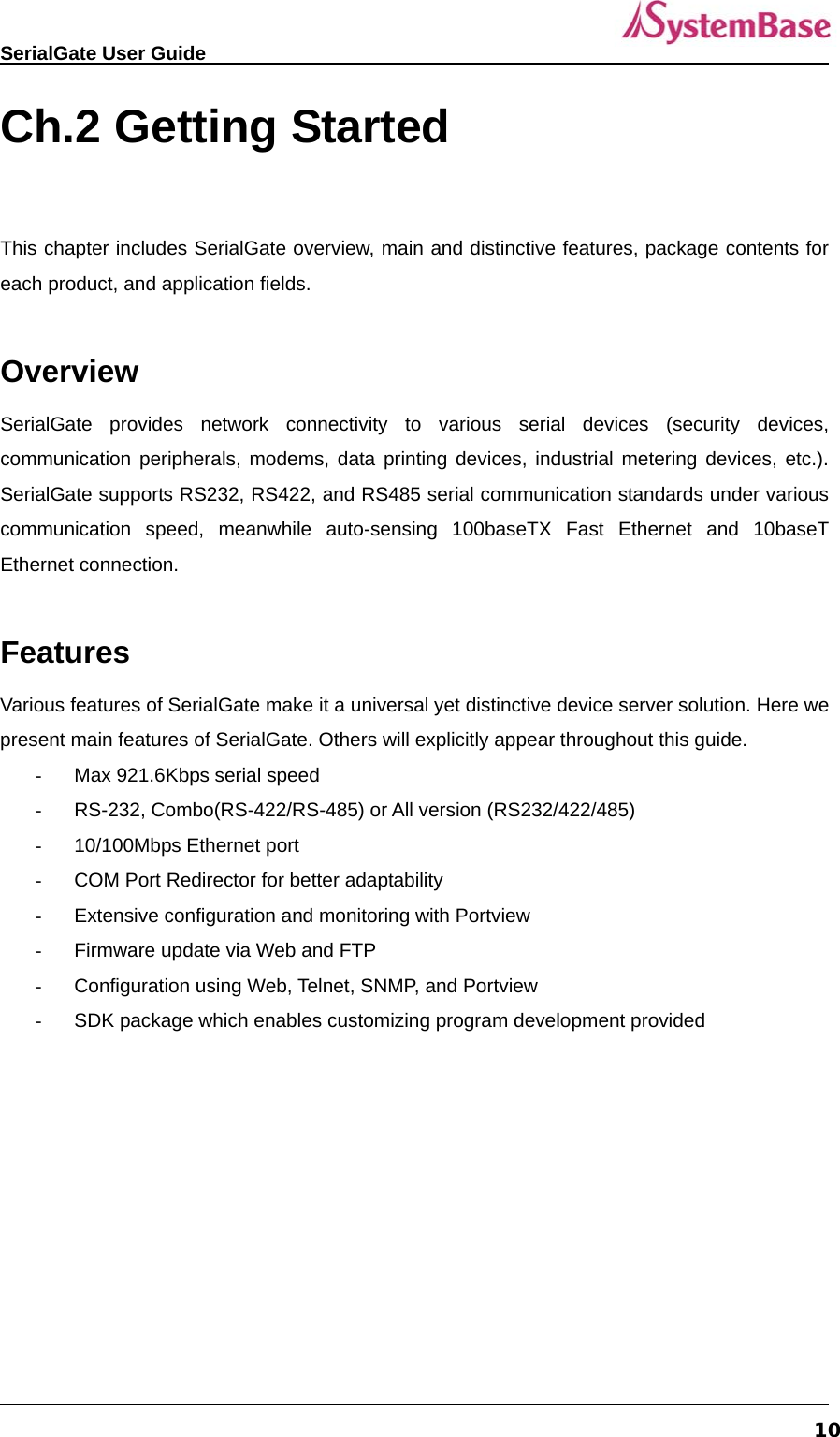   SerialGate User Guide             10Ch.2 Getting Started   This chapter includes SerialGate overview, main and distinctive features, package contents for each product, and application fields.  Overview SerialGate provides network connectivity to various serial devices (security devices, communication peripherals, modems, data printing devices, industrial metering devices, etc.). SerialGate supports RS232, RS422, and RS485 serial communication standards under various communication speed, meanwhile auto-sensing 100baseTX Fast Ethernet and 10baseT Ethernet connection.  Features Various features of SerialGate make it a universal yet distinctive device server solution. Here we present main features of SerialGate. Others will explicitly appear throughout this guide. -  Max 921.6Kbps serial speed -  RS-232, Combo(RS-422/RS-485) or All version (RS232/422/485)   - 10/100Mbps Ethernet port -  COM Port Redirector for better adaptability   -  Extensive configuration and monitoring with Portview -  Firmware update via Web and FTP -  Configuration using Web, Telnet, SNMP, and Portview -  SDK package which enables customizing program development provided    