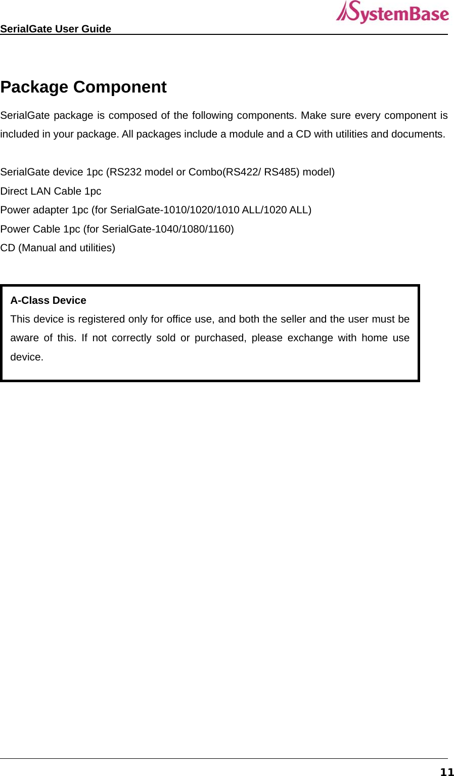   SerialGate User Guide             11 Package Component SerialGate package is composed of the following components. Make sure every component is included in your package. All packages include a module and a CD with utilities and documents.  SerialGate device 1pc (RS232 model or Combo(RS422/ RS485) model) Direct LAN Cable 1pc Power adapter 1pc (for SerialGate-1010/1020/1010 ALL/1020 ALL) Power Cable 1pc (for SerialGate-1040/1080/1160) CD (Manual and utilities)     A-Class Device This device is registered only for office use, and both the seller and the user must be aware of this. If not correctly sold or purchased, please exchange with home use device.  