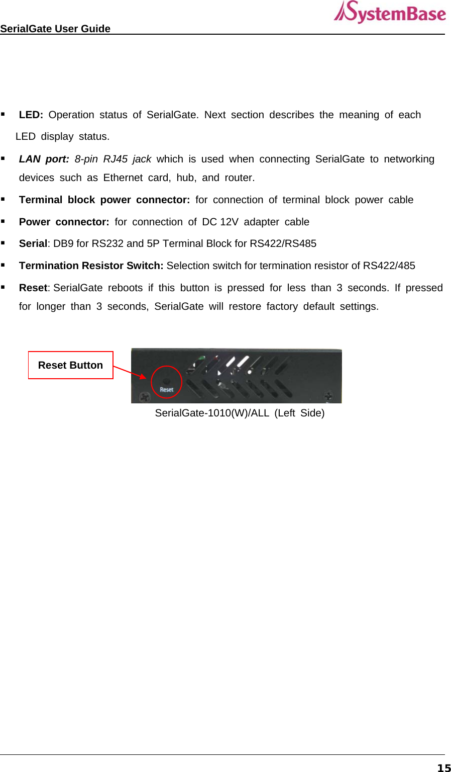   SerialGate User Guide             15    LED:  Operation status of SerialGate. Next section describes the meaning of each     LED display status.  LAN port: 8-pin RJ45 jack which is used when connecting SerialGate to networking devices such as Ethernet card, hub, and router.  Terminal block power connector: for connection of terminal block power cable  Power connector: for connection of DC 12V adapter cable   Serial: DB9 for RS232 and 5P Terminal Block for RS422/RS485  Termination Resistor Switch: Selection switch for termination resistor of RS422/485   Reset: SerialGate reboots if this button is pressed for less than 3 seconds. If pressed for longer than 3 seconds, SerialGate will restore factory default settings.     SerialGate-1010(W)/ALL (Left Side)  Reset Button