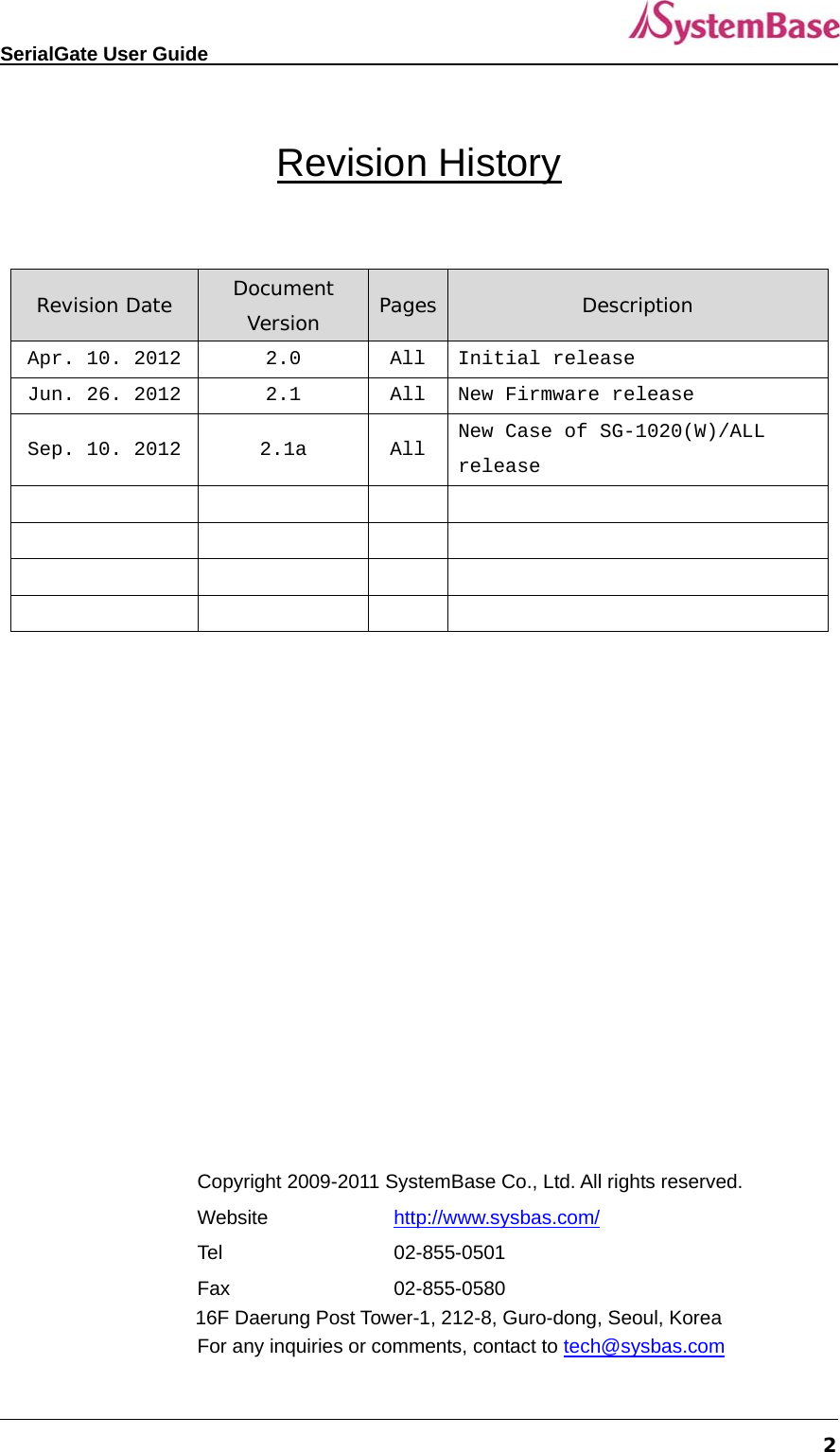   SerialGate User Guide             2  Revision History  Revision Date  Document Version  Pages Description Apr. 10. 2012 2.0  All  Initial release Jun. 26. 2012 2.1  All  New Firmware release Sep. 10. 2012 2.1a  All  New Case of SG-1020(W)/ALL release                              Copyright 2009-2011 SystemBase Co., Ltd. All rights reserved. Website   http://www.sysbas.com/ Tel   02-855-0501 Fax   02-855-0580 16F Daerung Post Tower-1, 212-8, Guro-dong, Seoul, Korea For any inquiries or comments, contact to tech@sysbas.com 