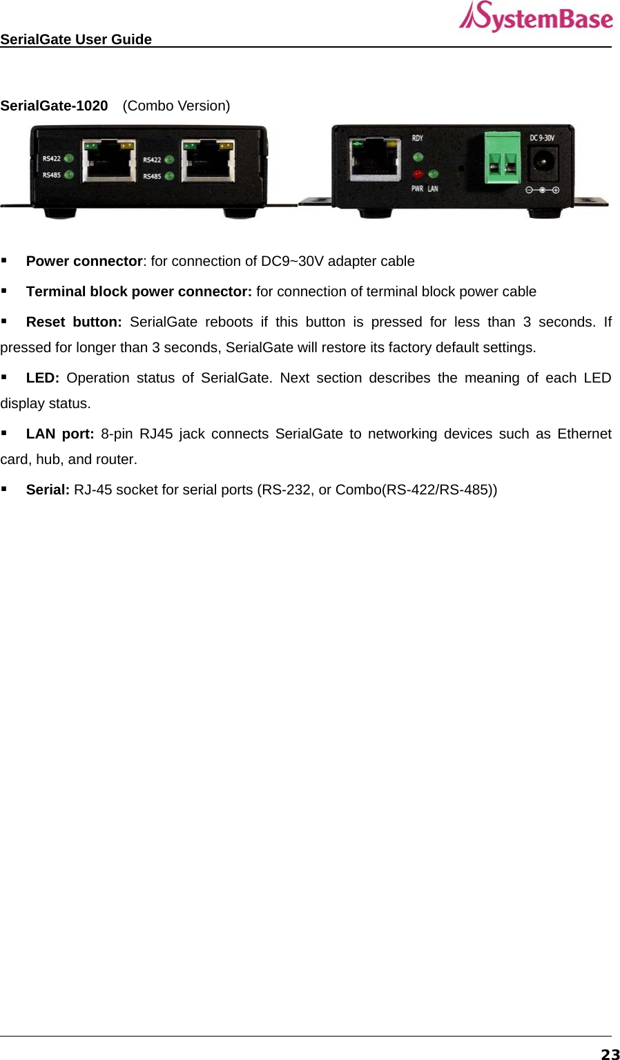   SerialGate User Guide             23 SerialGate-1020  (Combo Version)     Power connector: for connection of DC9~30V adapter cable  Terminal block power connector: for connection of terminal block power cable  Reset button: SerialGate reboots if this button is pressed for less than 3 seconds. If pressed for longer than 3 seconds, SerialGate will restore its factory default settings.  LED:  Operation status of SerialGate. Next section describes the meaning of each LED display status.  LAN port: 8-pin RJ45 jack connects SerialGate to networking devices such as Ethernet card, hub, and router.    Serial: RJ-45 socket for serial ports (RS-232, or Combo(RS-422/RS-485))