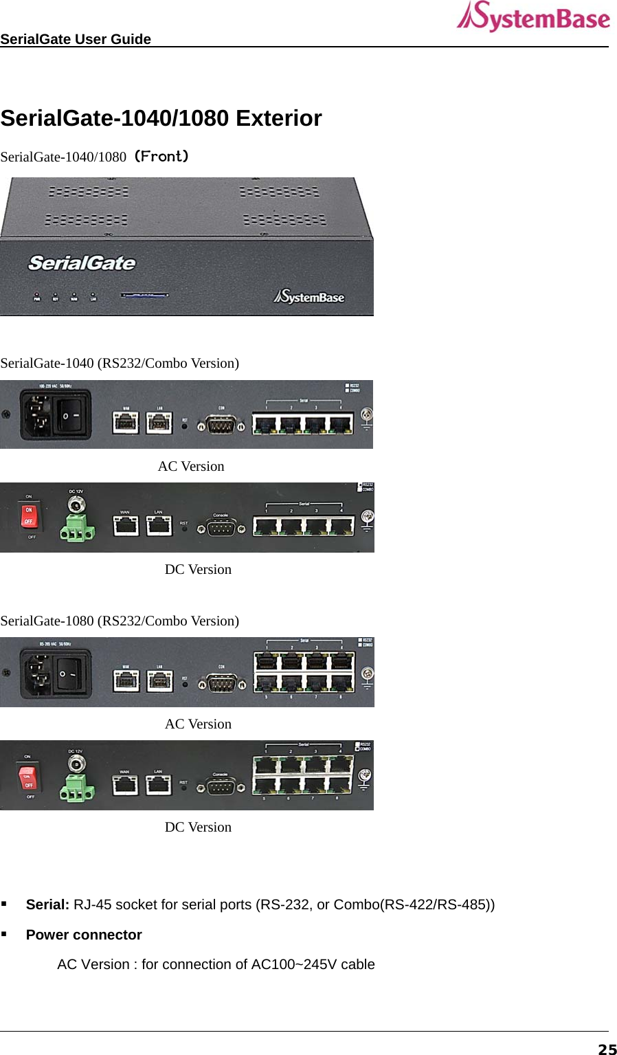   SerialGate User Guide             25 SerialGate-1040/1080 Exterior SerialGate-1040/1080 (Front)   SerialGate-1040 (RS232/Combo Version)                  AC Version  DC Version  SerialGate-1080 (RS232/Combo Version)  AC Version  DC Version    Serial: RJ-45 socket for serial ports (RS-232, or Combo(RS-422/RS-485))  Power connector AC Version : for connection of AC100~245V cable 