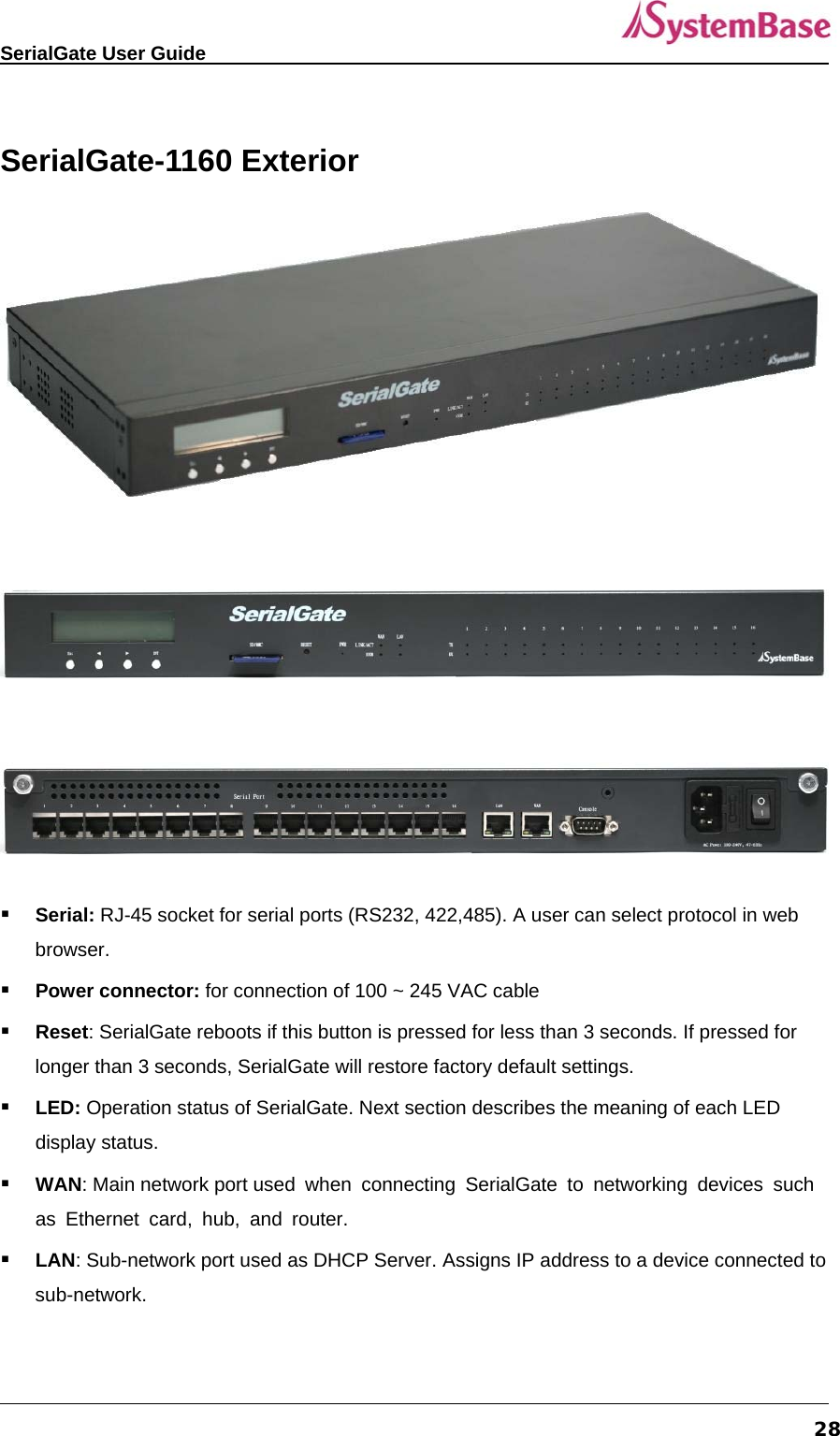   SerialGate User Guide             28 SerialGate-1160 Exterior          Serial: RJ-45 socket for serial ports (RS232, 422,485). A user can select protocol in web browser.   Power connector: for connection of 100 ~ 245 VAC cable  Reset: SerialGate reboots if this button is pressed for less than 3 seconds. If pressed for longer than 3 seconds, SerialGate will restore factory default settings.  LED: Operation status of SerialGate. Next section describes the meaning of each LED display status.  WAN: Main network port used when connecting SerialGate to networking devices such as Ethernet card, hub, and router.  LAN: Sub-network port used as DHCP Server. Assigns IP address to a device connected to sub-network.  