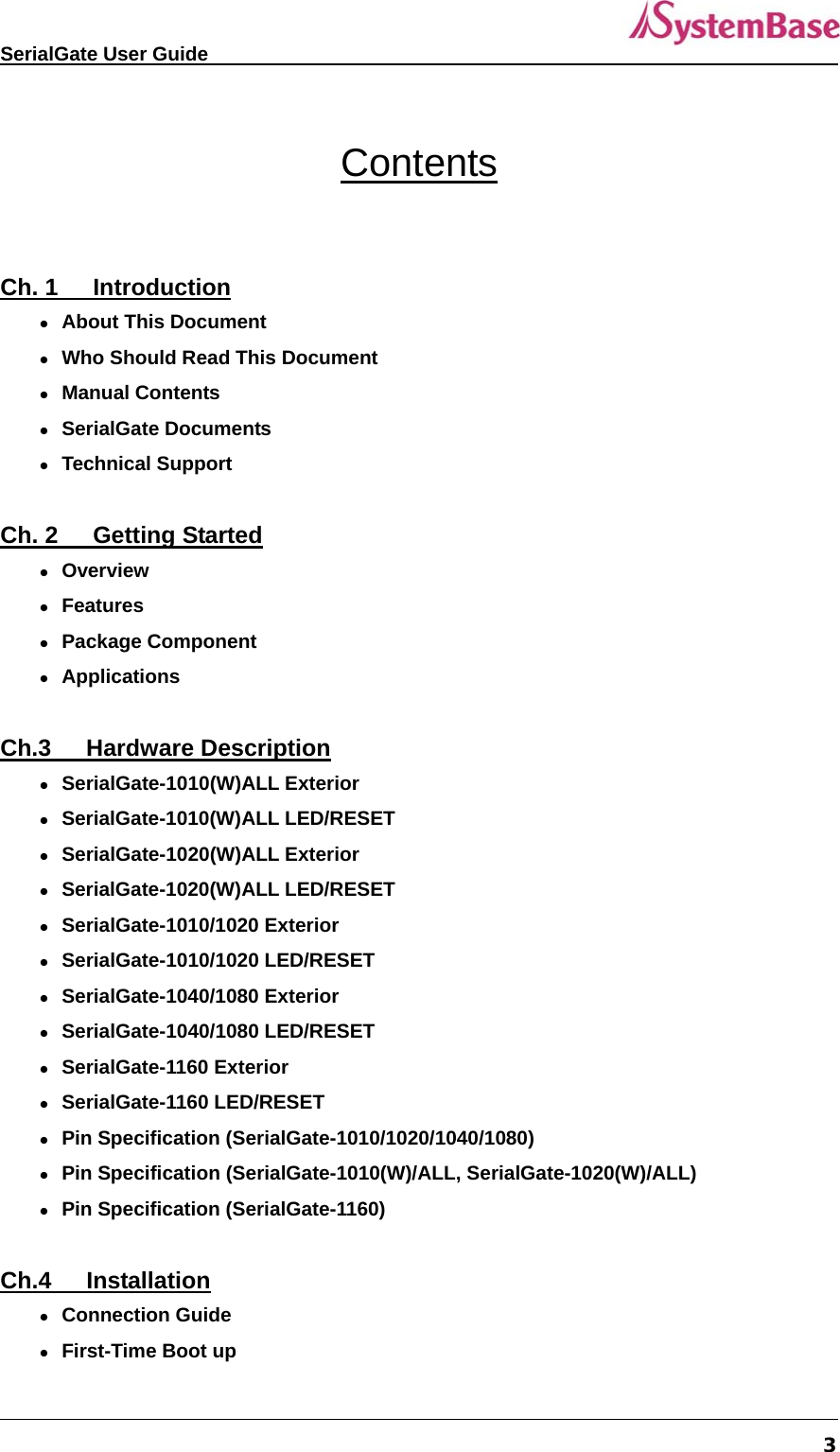   SerialGate User Guide             3  Contents  Ch. 1   Introduction  About This Document                                                           Who Should Read This Document                                               Manual Contents                                                               SerialGate Documents                                                          Technical Support                                                              Ch. 2   Getting Started  Overview                                                                      Features                                                                      Package Component                                                          Applications                                                                  Ch.3   Hardware Description  SerialGate-1010(W)ALL Exterior  SerialGate-1010(W)ALL LED/RESET  SerialGate-1020(W)ALL Exterior  SerialGate-1020(W)ALL LED/RESET  SerialGate-1010/1020 Exterior  SerialGate-1010/1020 LED/RESET  SerialGate-1040/1080 Exterior  SerialGate-1040/1080 LED/RESET  SerialGate-1160 Exterior  SerialGate-1160 LED/RESET  Pin Specification (SerialGate-1010/1020/1040/1080)  Pin Specification (SerialGate-1010(W)/ALL, SerialGate-1020(W)/ALL)  Pin Specification (SerialGate-1160)  Ch.4   Installation  Connection Guide  First-Time Boot up 