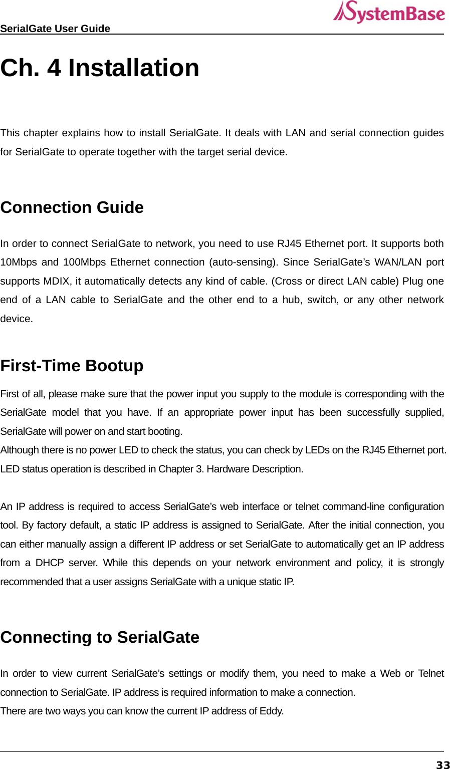   SerialGate User Guide             33Ch. 4 Installation     This chapter explains how to install SerialGate. It deals with LAN and serial connection guides for SerialGate to operate together with the target serial device.  Connection Guide In order to connect SerialGate to network, you need to use RJ45 Ethernet port. It supports both 10Mbps and 100Mbps Ethernet connection (auto-sensing). Since SerialGate’s WAN/LAN port supports MDIX, it automatically detects any kind of cable. (Cross or direct LAN cable) Plug one end of a LAN cable to SerialGate and the other end to a hub, switch, or any other network device.  First-Time Bootup First of all, please make sure that the power input you supply to the module is corresponding with the SerialGate model that you have. If an appropriate power input has been successfully supplied, SerialGate will power on and start booting.   Although there is no power LED to check the status, you can check by LEDs on the RJ45 Ethernet port. LED status operation is described in Chapter 3. Hardware Description.  An IP address is required to access SerialGate’s web interface or telnet command-line configuration tool. By factory default, a static IP address is assigned to SerialGate. After the initial connection, you can either manually assign a different IP address or set SerialGate to automatically get an IP address from a DHCP server. While this depends on your network environment and policy, it is strongly recommended that a user assigns SerialGate with a unique static IP.  Connecting to SerialGate In order to view current SerialGate’s settings or modify them, you need to make a Web or Telnet connection to SerialGate. IP address is required information to make a connection. There are two ways you can know the current IP address of Eddy. 