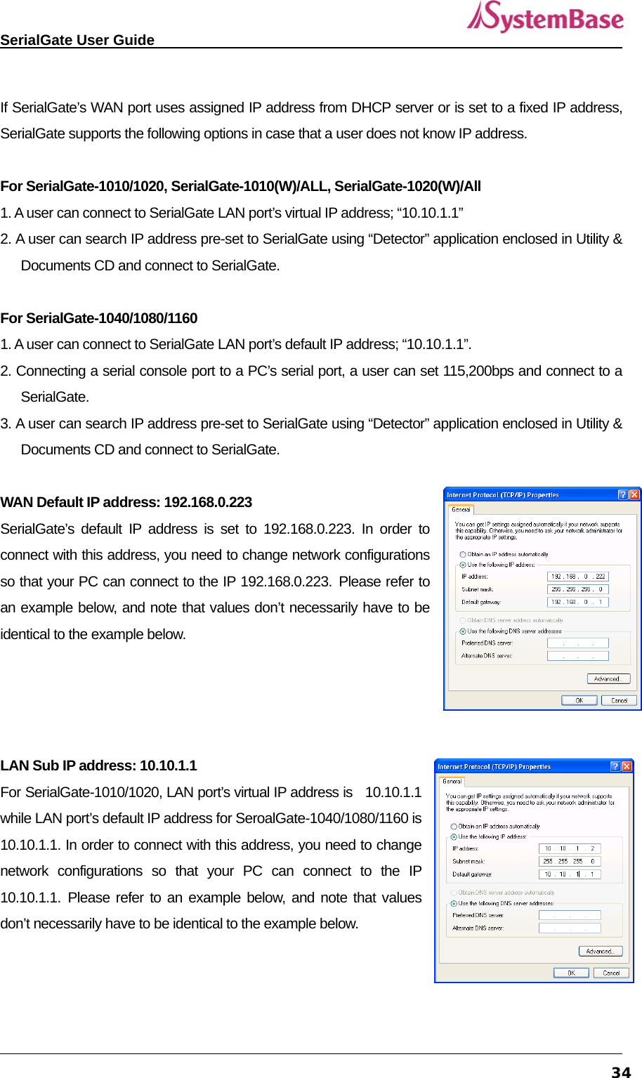   SerialGate User Guide             34 If SerialGate’s WAN port uses assigned IP address from DHCP server or is set to a fixed IP address, SerialGate supports the following options in case that a user does not know IP address.      For SerialGate-1010/1020, SerialGate-1010(W)/ALL, SerialGate-1020(W)/All  1. A user can connect to SerialGate LAN port’s virtual IP address; “10.10.1.1” 2. A user can search IP address pre-set to SerialGate using “Detector” application enclosed in Utility &amp; Documents CD and connect to SerialGate.    For SerialGate-1040/1080/1160   1. A user can connect to SerialGate LAN port’s default IP address; “10.10.1.1”.   2. Connecting a serial console port to a PC’s serial port, a user can set 115,200bps and connect to a SerialGate.  3. A user can search IP address pre-set to SerialGate using “Detector” application enclosed in Utility &amp; Documents CD and connect to SerialGate.   WAN Default IP address: 192.168.0.223 SerialGate’s default IP address is set to 192.168.0.223. In order to connect with this address, you need to change network configurations so that your PC can connect to the IP 192.168.0.223. Please refer to an example below, and note that values don’t necessarily have to be identical to the example below.     LAN Sub IP address: 10.10.1.1 For SerialGate-1010/1020, LAN port’s virtual IP address is  10.10.1.1 while LAN port’s default IP address for SeroalGate-1040/1080/1160 is 10.10.1.1. In order to connect with this address, you need to change network configurations so that your PC can connect to the IP 10.10.1.1. Please refer to an example below, and note that values don’t necessarily have to be identical to the example below.      