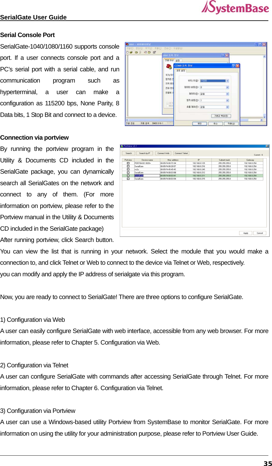   SerialGate User Guide             35Serial Console Port SerialGate-1040/1080/1160 supports console port. If a user connects console port and a PC’s serial port with a serial cable, and run communication program such as hyperterminal, a user can make a configuration as 115200 bps, None Parity, 8 Data bits, 1 Stop Bit and connect to a device.    Connection via portview By running the portview program in the Utility &amp; Documents CD included in the SerialGate package, you can dynamically search all SerialGates on the network and connect to any of them. (For more information on portview, please refer to the Portview manual in the Utility &amp; Documents CD included in the SerialGate package) After running portview, click Search button. You can view the list that is running in your network. Select the module that you would make a connection to, and click Telnet or Web to connect to the device via Telnet or Web, respectively.   you can modify and apply the IP address of serialgate via this program.  Now, you are ready to connect to SerialGate! There are three options to configure SerialGate.  1) Configuration via Web A user can easily configure SerialGate with web interface, accessible from any web browser. For more information, please refer to Chapter 5. Configuration via Web.  2) Configuration via Telnet A user can configure SerialGate with commands after accessing SerialGate through Telnet. For more information, please refer to Chapter 6. Configuration via Telnet.  3) Configuration via Portview A user can use a Windows-based utility Portview from SystemBase to monitor SerialGate. For more information on using the utility for your administration purpose, please refer to Portview User Guide. 
