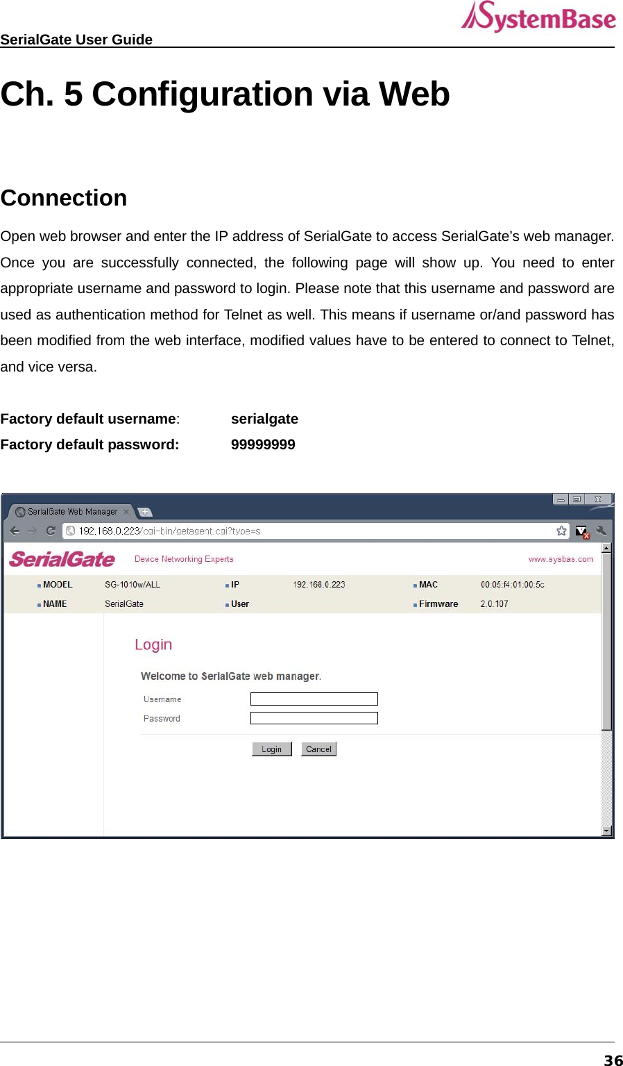   SerialGate User Guide             36Ch. 5 Configuration via Web  Connection Open web browser and enter the IP address of SerialGate to access SerialGate’s web manager. Once you are successfully connected, the following page will show up. You need to enter appropriate username and password to login. Please note that this username and password are used as authentication method for Telnet as well. This means if username or/and password has been modified from the web interface, modified values have to be entered to connect to Telnet, and vice versa.  Factory default username:  serialgate Factory default password:  99999999      