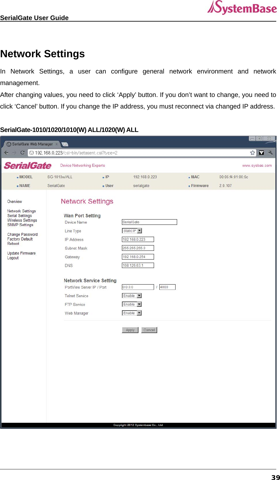   SerialGate User Guide             39 Network Settings In Network Settings, a user can configure general network environment and network management.  After changing values, you need to click ‘Apply’ button. If you don’t want to change, you need to click ‘Cancel’ button. If you change the IP address, you must reconnect via changed IP address.  SerialGate-1010/1020/1010(W) ALL/1020(W) ALL  