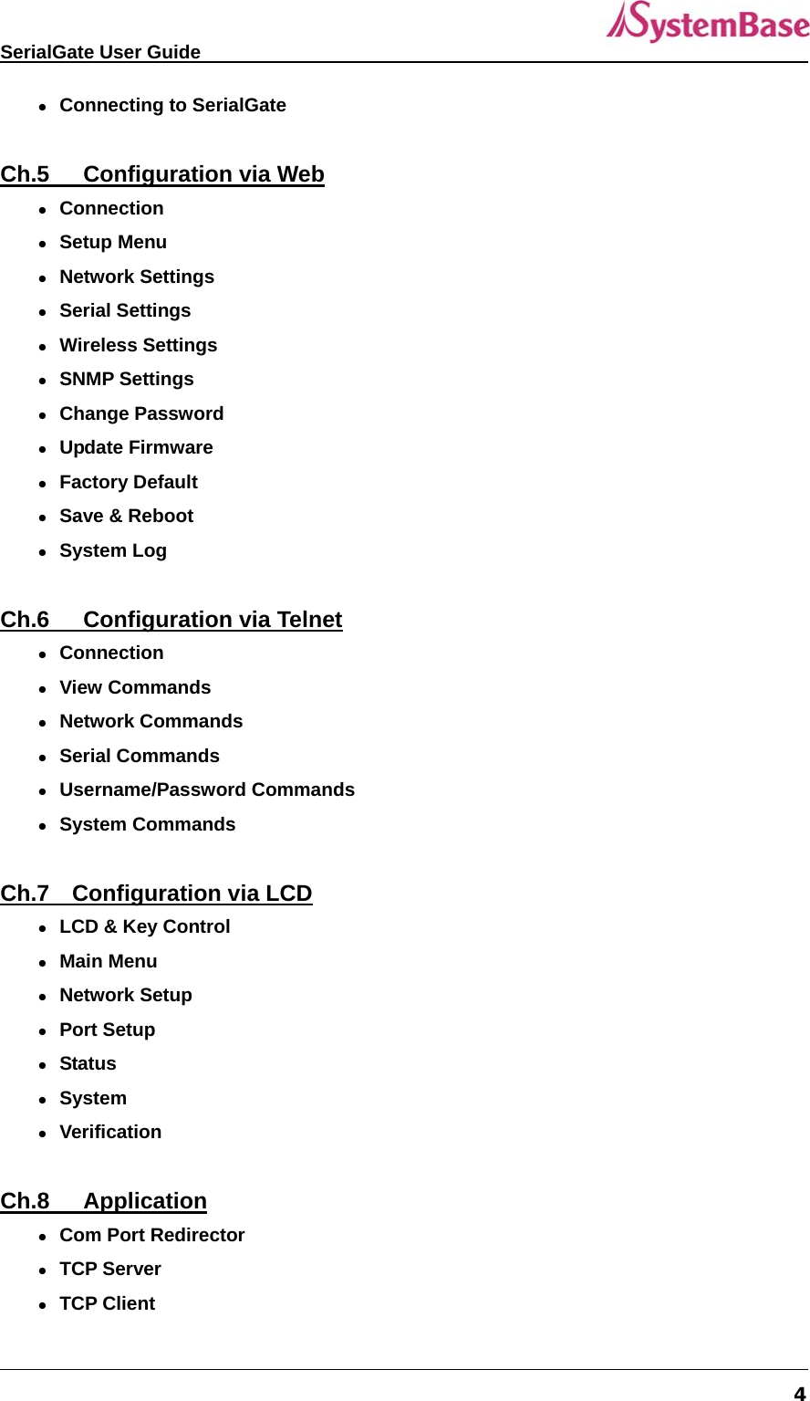   SerialGate User Guide             4  Connecting to SerialGate  Ch.5   Configuration via Web  Connection  Setup Menu  Network Settings  Serial Settings  Wireless Settings  SNMP Settings  Change Password  Update Firmware  Factory Default  Save &amp; Reboot  System Log  Ch.6   Configuration via Telnet  Connection  View Commands  Network Commands  Serial Commands  Username/Password Commands  System Commands  Ch.7  Configuration via LCD  LCD &amp; Key Control  Main Menu  Network Setup  Port Setup  Status  System  Verification  Ch.8   Application  Com Port Redirector  TCP Server  TCP Client 