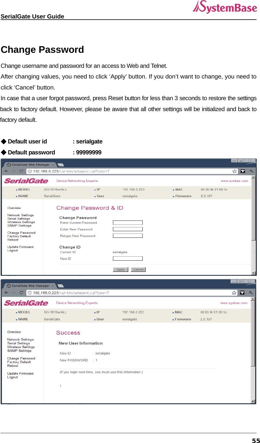   SerialGate User Guide             55 Change Password Change username and password for an access to Web and Telnet. After changing values, you need to click ‘Apply’ button. If you don’t want to change, you need to click ‘Cancel’ button. In case that a user forgot password, press Reset button for less than 3 seconds to restore the settings back to factory default. However, please be aware that all other settings will be initialized and back to factory default.    ◆ Default user id   : serialgate ◆ Default password  : 99999999  