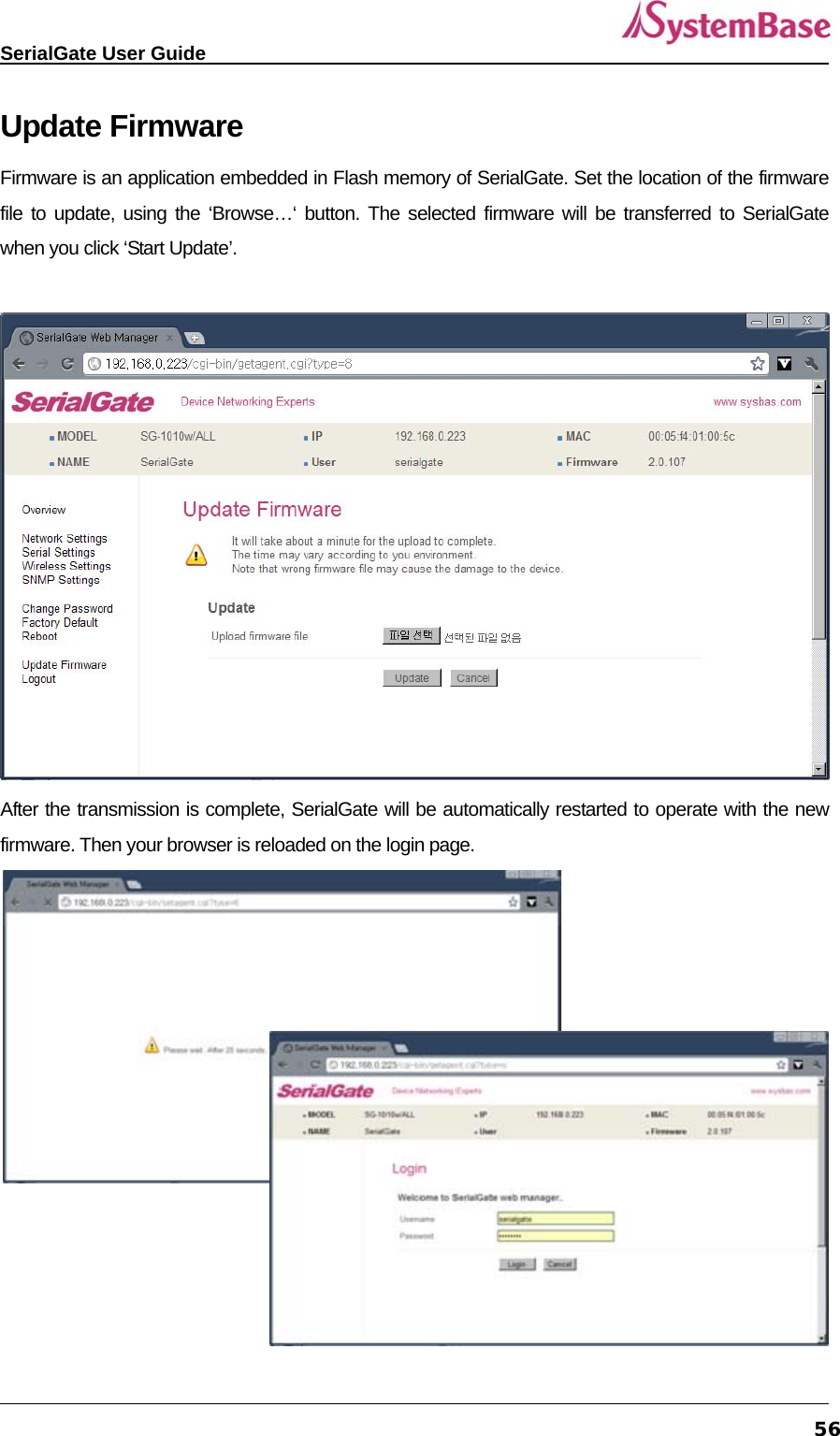   SerialGate User Guide             56Update Firmware Firmware is an application embedded in Flash memory of SerialGate. Set the location of the firmware file to update, using the ‘Browse…‘ button. The selected firmware will be transferred to SerialGate when you click ‘Start Update’.     After the transmission is complete, SerialGate will be automatically restarted to operate with the new firmware. Then your browser is reloaded on the login page.   