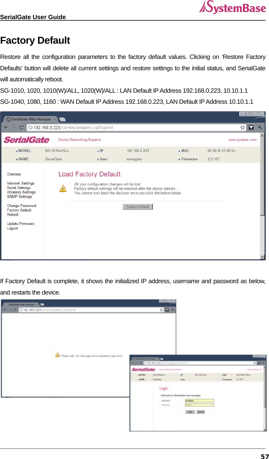   SerialGate User Guide             57Factory Default Restore all the configuration parameters to the factory default values. Clicking on ‘Restore Factory Defaults’ button will delete all current settings and restore settings to the initial status, and SerialGate will automatically reboot.   SG-1010, 1020, 1010(W)/ALL, 1020(W)/ALL : LAN Default IP Address 192.168.0.223, 10.10.1.1 SG-1040, 1080, 1160 : WAN Default IP Address 192.168.0.223, LAN Default IP Address 10.10.1.1   If Factory Default is complete, it shows the initialized IP address, username and password as below, and restarts the device.    