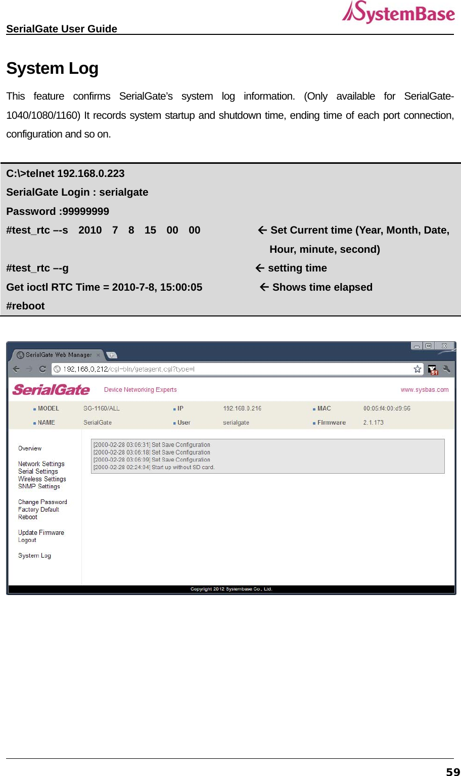   SerialGate User Guide             59System Log This feature confirms SerialGate’s system log information. (Only available for SerialGate-1040/1080/1160) It records system startup and shutdown time, ending time of each port connection, configuration and so on.        C:\&gt;telnet 192.168.0.223 SerialGate Login : serialgate Password :99999999 #test_rtc –-s  2010  7  8  15  00  00            Set Current time (Year, Month, Date,                                                        Hour, minute, second) #test_rtc –-g                                     setting time Get ioctl RTC Time = 2010-7-8, 15:00:05            Shows time elapsed #reboot   