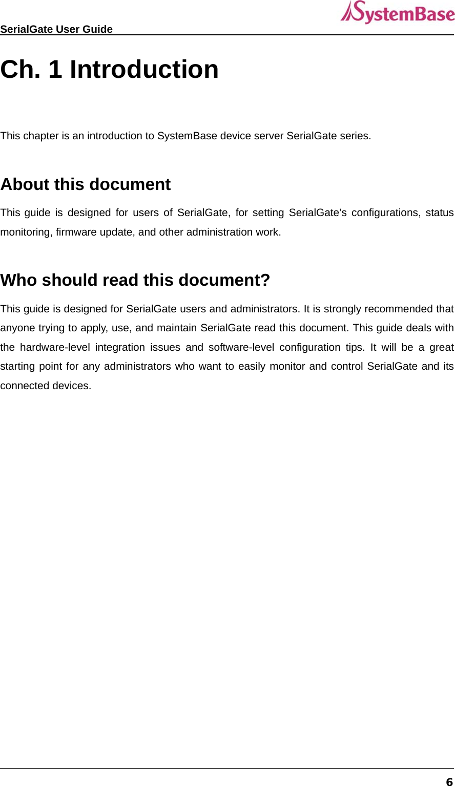   SerialGate User Guide             6 Ch. 1 Introduction  This chapter is an introduction to SystemBase device server SerialGate series.    About this document This guide is designed for users of SerialGate, for setting SerialGate’s configurations, status monitoring, firmware update, and other administration work.  Who should read this document? This guide is designed for SerialGate users and administrators. It is strongly recommended that anyone trying to apply, use, and maintain SerialGate read this document. This guide deals with the hardware-level integration issues and software-level configuration tips. It will be a great starting point for any administrators who want to easily monitor and control SerialGate and its connected devices.