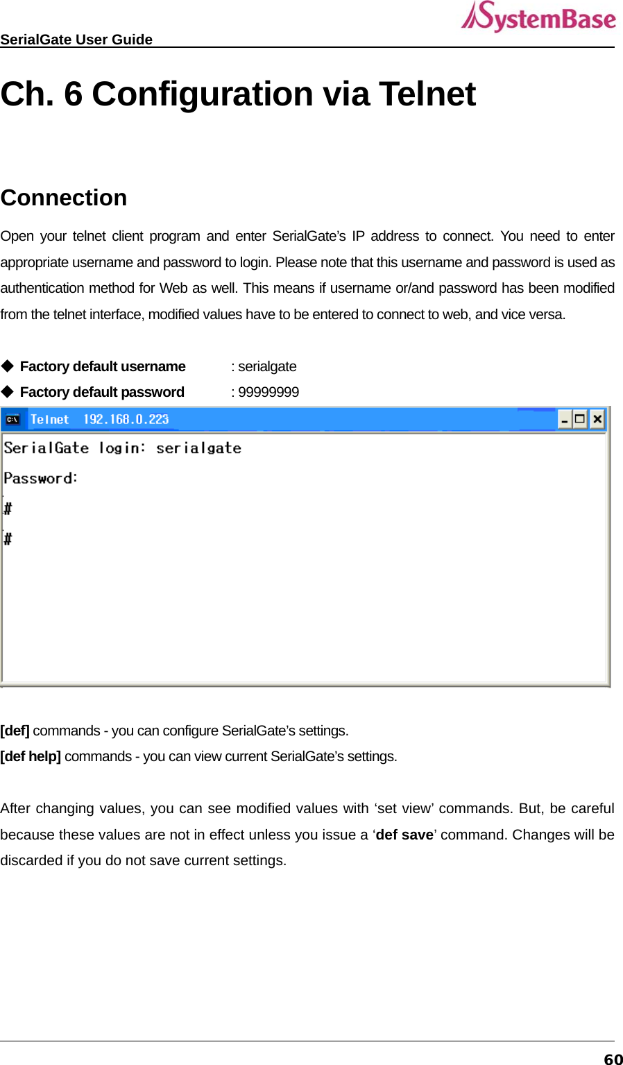   SerialGate User Guide             60Ch. 6 Configuration via Telnet  Connection Open your telnet client program and enter SerialGate’s IP address to connect. You need to enter appropriate username and password to login. Please note that this username and password is used as authentication method for Web as well. This means if username or/and password has been modified from the telnet interface, modified values have to be entered to connect to web, and vice versa.  ◆ Factory default username : serialgate ◆ Factory default password : 99999999   [def] commands - you can configure SerialGate’s settings. [def help] commands - you can view current SerialGate’s settings.  After changing values, you can see modified values with ‘set view’ commands. But, be careful because these values are not in effect unless you issue a ‘def save’ command. Changes will be discarded if you do not save current settings.   