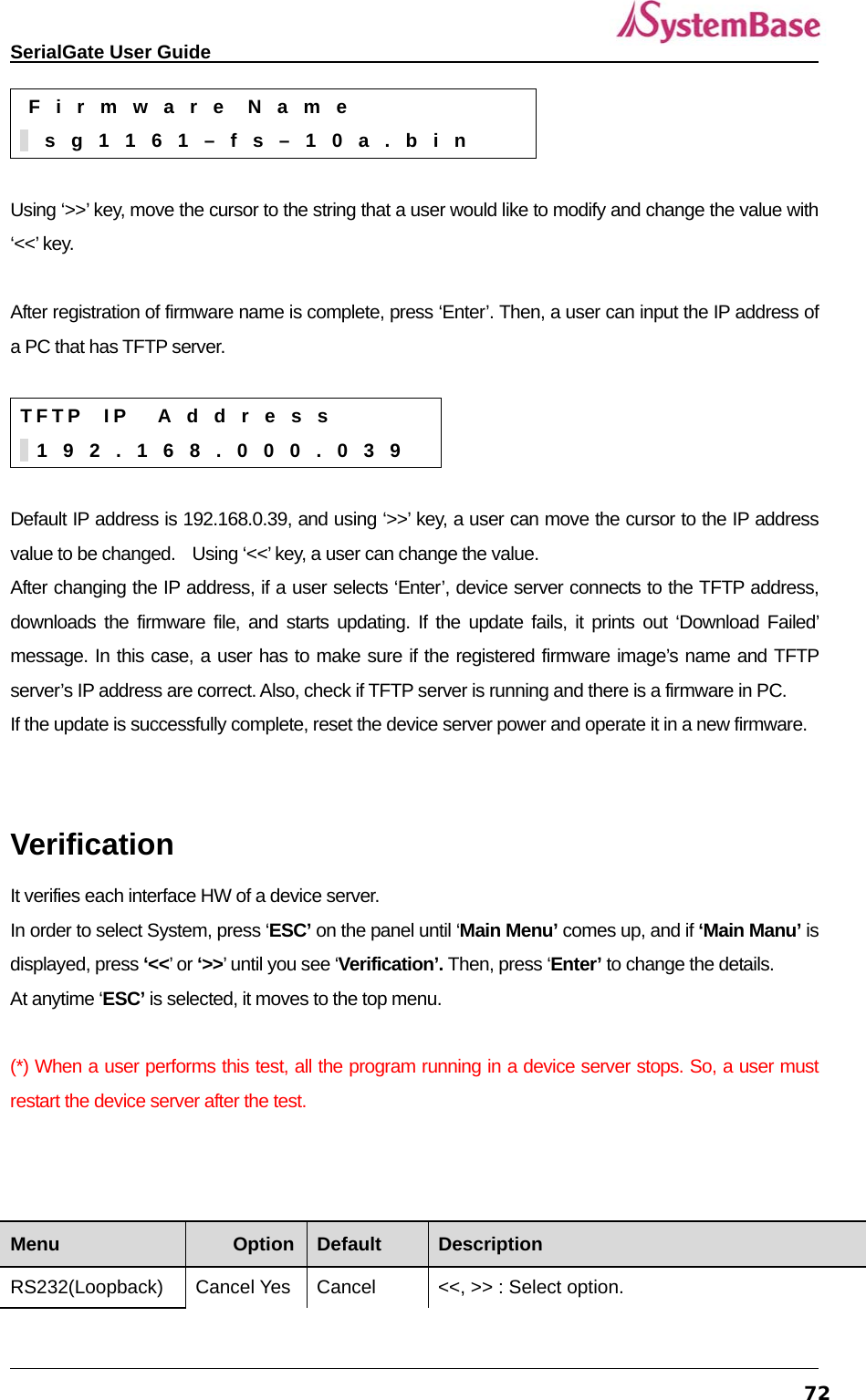   SerialGate User Guide             72 F  i  r  m  w  a  r  e   N  a  m  e    s  g  1  1  6  1  –  f  s  –  1  0  a  .  b  i  n  Using ‘&gt;&gt;’ key, move the cursor to the string that a user would like to modify and change the value with ‘&lt;&lt;’ key.  After registration of firmware name is complete, press ‘Enter’. Then, a user can input the IP address of a PC that has TFTP server.    T F T P   I P    A  d  d  r  e  s  s    1  9  2  .  1  6  8  .  0  0  0  .  0  3  9  Default IP address is 192.168.0.39, and using ‘&gt;&gt;’ key, a user can move the cursor to the IP address value to be changed.    Using ‘&lt;&lt;’ key, a user can change the value.   After changing the IP address, if a user selects ‘Enter’, device server connects to the TFTP address, downloads the firmware file, and starts updating. If the update fails, it prints out ‘Download Failed’ message. In this case, a user has to make sure if the registered firmware image’s name and TFTP server’s IP address are correct. Also, check if TFTP server is running and there is a firmware in PC.   If the update is successfully complete, reset the device server power and operate it in a new firmware.     Verification It verifies each interface HW of a device server.   In order to select System, press ‘ESC’ on the panel until ‘Main Menu’ comes up, and if ‘Main Manu’ is displayed, press ‘&lt;&lt;’ or ‘&gt;&gt;’ until you see ‘Verification’. Then, press ‘Enter’ to change the details.     At anytime ‘ESC’ is selected, it moves to the top menu.    (*) When a user performs this test, all the program running in a device server stops. So, a user must restart the device server after the test.      Menu  Option  Default  Description RS232(Loopback)  Cancel Yes  Cancel  &lt;&lt;, &gt;&gt; : Select option. 