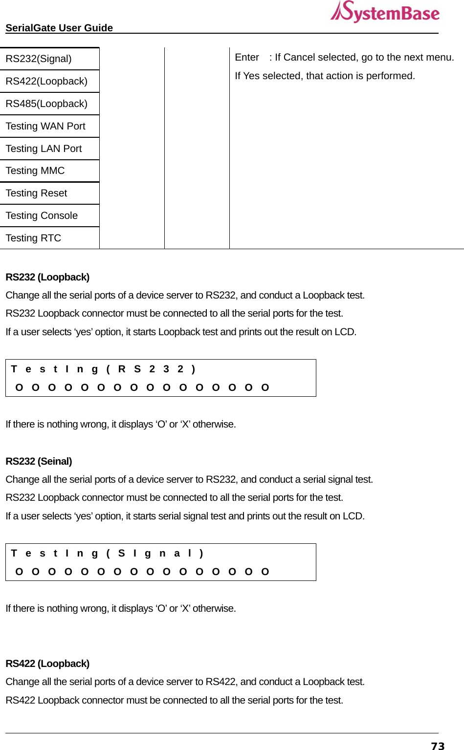   SerialGate User Guide             73RS232(Signal)  Enter    : If Cancel selected, go to the next menu. If Yes selected, that action is performed. RS422(Loopback) RS485(Loopback) Testing WAN Port Testing LAN Port Testing MMC Testing Reset Testing Console Testing RTC  RS232 (Loopback) Change all the serial ports of a device server to RS232, and conduct a Loopback test. RS232 Loopback connector must be connected to all the serial ports for the test.   If a user selects ‘yes’ option, it starts Loopback test and prints out the result on LCD.    T  e  s  t  I  n  g  (  R  S  2  3  2  )  O  O  O  O  O  O  O  O  O  O  O  O  O  O  O  O  If there is nothing wrong, it displays ‘O’ or ‘X’ otherwise.  RS232 (Seinal) Change all the serial ports of a device server to RS232, and conduct a serial signal test. RS232 Loopback connector must be connected to all the serial ports for the test.   If a user selects ‘yes’ option, it starts serial signal test and prints out the result on LCD.    T  e  s  t  I  n  g  (  S  I  g  n  a  l  )  O  O  O  O  O  O  O  O  O  O  O  O  O  O  O  O  If there is nothing wrong, it displays ‘O’ or ‘X’ otherwise.   RS422 (Loopback) Change all the serial ports of a device server to RS422, and conduct a Loopback test. RS422 Loopback connector must be connected to all the serial ports for the test.   