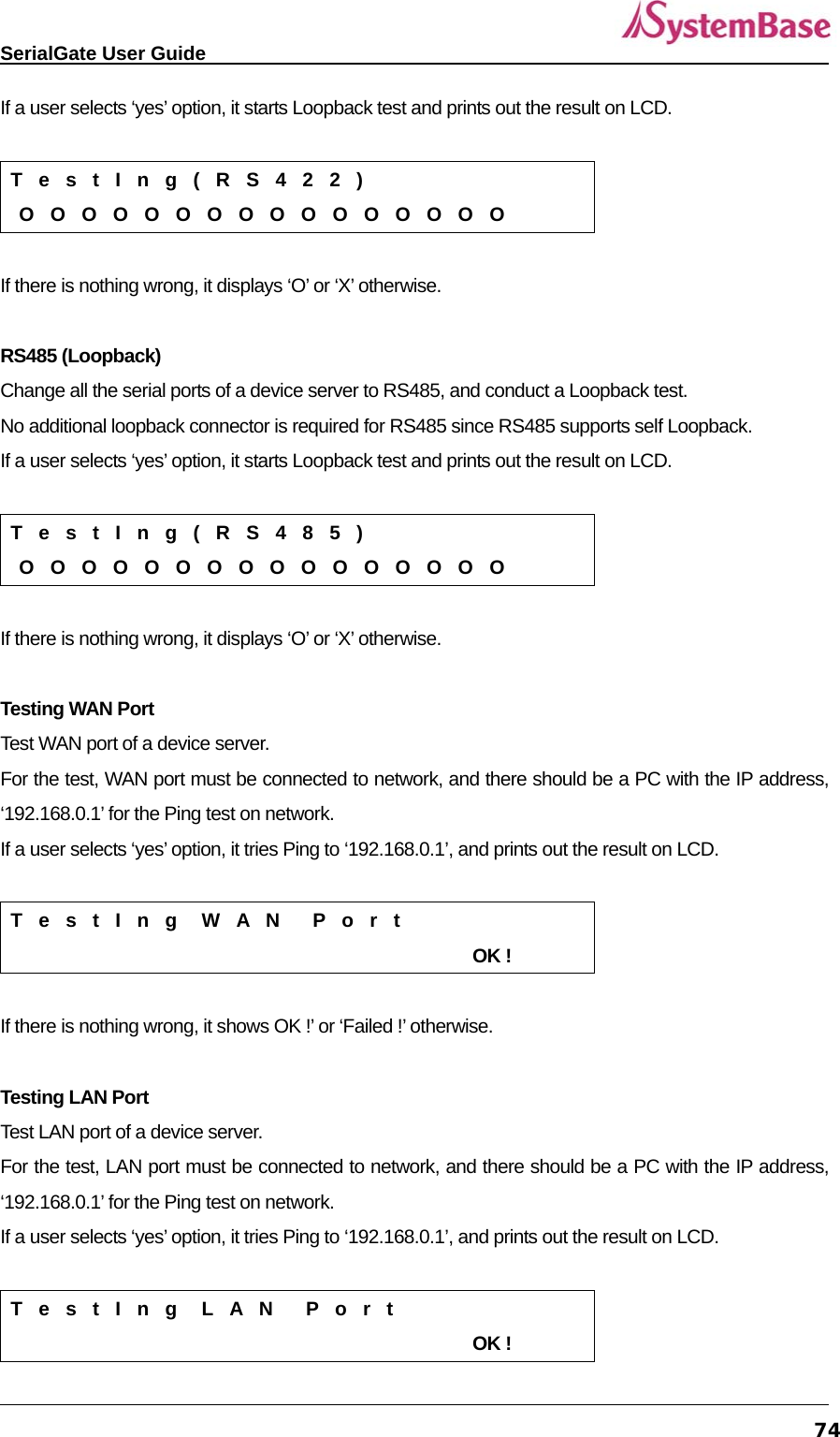   SerialGate User Guide             74If a user selects ‘yes’ option, it starts Loopback test and prints out the result on LCD.    T  e  s  t  I  n  g  (  R  S  4  2  2  )  O  O  O  O  O  O  O  O  O  O  O  O  O  O  O  O  If there is nothing wrong, it displays ‘O’ or ‘X’ otherwise.  RS485 (Loopback) Change all the serial ports of a device server to RS485, and conduct a Loopback test. No additional loopback connector is required for RS485 since RS485 supports self Loopback.     If a user selects ‘yes’ option, it starts Loopback test and prints out the result on LCD.    T  e  s  t  I  n  g  (  R  S  4  8  5  )  O  O  O  O  O  O  O  O  O  O  O  O  O  O  O  O  If there is nothing wrong, it displays ‘O’ or ‘X’ otherwise.  Testing WAN Port Test WAN port of a device server.   For the test, WAN port must be connected to network, and there should be a PC with the IP address, ‘192.168.0.1’ for the Ping test on network.   If a user selects ‘yes’ option, it tries Ping to ‘192.168.0.1’, and prints out the result on LCD.    T  e  s  t  I  n  g   W  A  N    P  o  r  t                                                        OK !  If there is nothing wrong, it shows OK !’ or ‘Failed !’ otherwise.    Testing LAN Port Test LAN port of a device server.   For the test, LAN port must be connected to network, and there should be a PC with the IP address, ‘192.168.0.1’ for the Ping test on network.   If a user selects ‘yes’ option, it tries Ping to ‘192.168.0.1’, and prints out the result on LCD.    T  e  s  t  I  n  g   L  A  N    P  o  r  t                                                        OK ! 