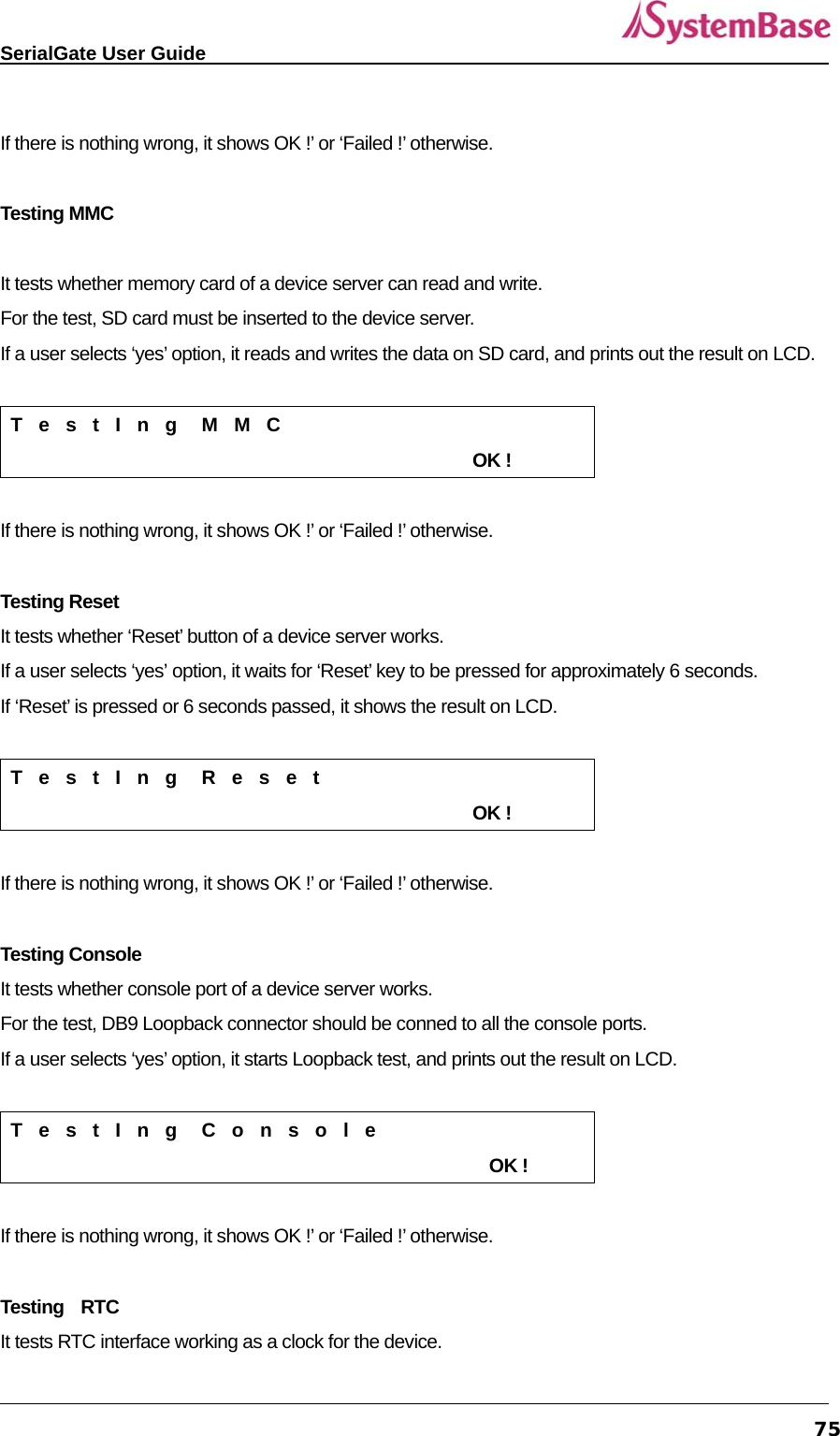   SerialGate User Guide             75 If there is nothing wrong, it shows OK !’ or ‘Failed !’ otherwise.    Testing MMC  It tests whether memory card of a device server can read and write.   For the test, SD card must be inserted to the device server.   If a user selects ‘yes’ option, it reads and writes the data on SD card, and prints out the result on LCD.    T  e  s  t  I  n  g   M  M  C                                                        OK !  If there is nothing wrong, it shows OK !’ or ‘Failed !’ otherwise.    Testing Reset It tests whether ‘Reset’ button of a device server works.   If a user selects ‘yes’ option, it waits for ‘Reset’ key to be pressed for approximately 6 seconds. If ‘Reset’ is pressed or 6 seconds passed, it shows the result on LCD.    T  e  s  t  I  n  g   R  e  s  e  t                                                        OK !  If there is nothing wrong, it shows OK !’ or ‘Failed !’ otherwise.    Testing Console It tests whether console port of a device server works.   For the test, DB9 Loopback connector should be conned to all the console ports.   If a user selects ‘yes’ option, it starts Loopback test, and prints out the result on LCD.    T  e  s  t  I  n  g   C  o  n  s  o  l  e                                                          OK !  If there is nothing wrong, it shows OK !’ or ‘Failed !’ otherwise.    Testing  RTC It tests RTC interface working as a clock for the device.   