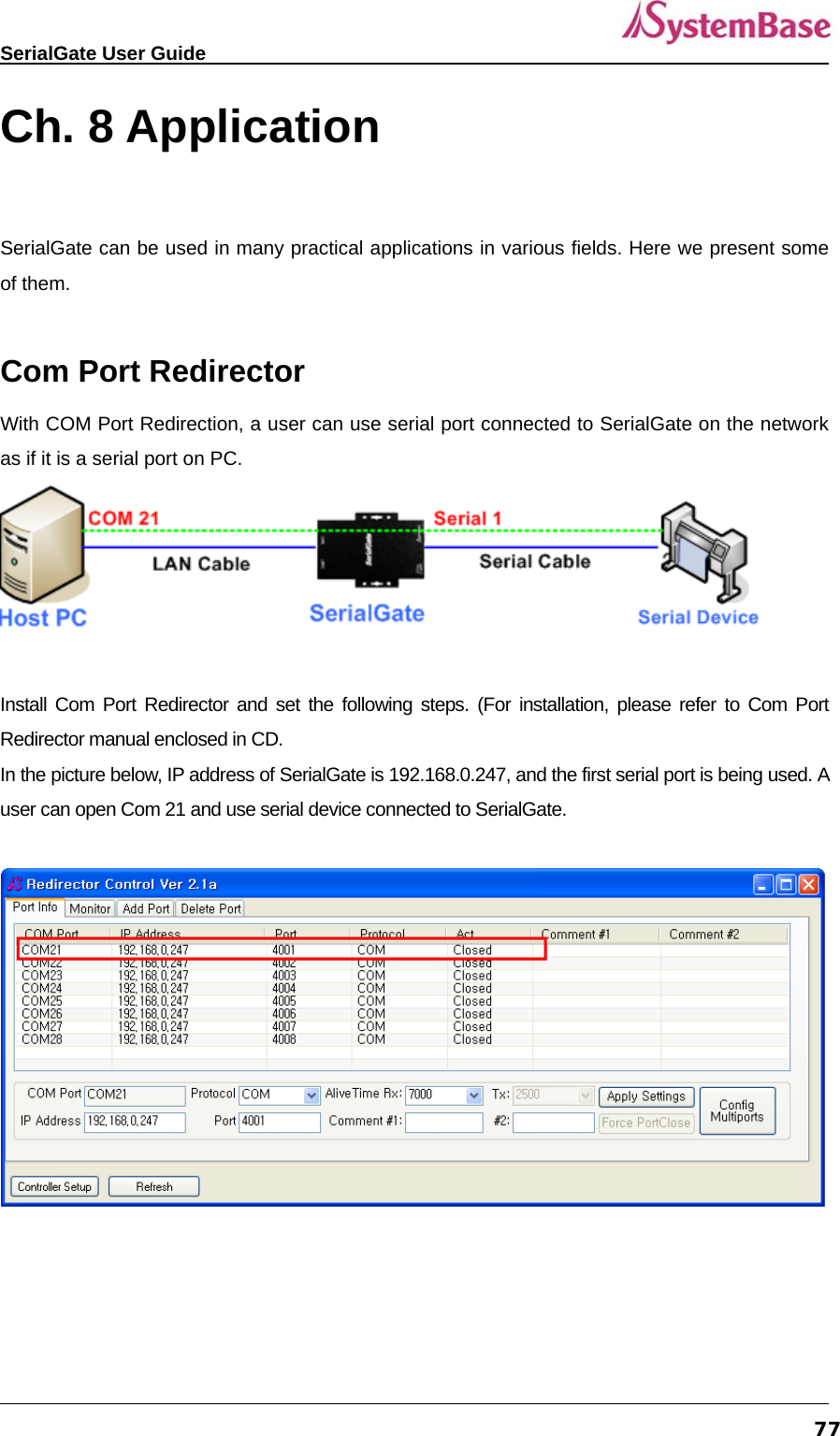   SerialGate User Guide             77Ch. 8 Application  SerialGate can be used in many practical applications in various fields. Here we present some of them.  Com Port Redirector   With COM Port Redirection, a user can use serial port connected to SerialGate on the network as if it is a serial port on PC.     Install Com Port Redirector and set the following steps. (For installation, please refer to Com Port Redirector manual enclosed in CD.   In the picture below, IP address of SerialGate is 192.168.0.247, and the first serial port is being used. A user can open Com 21 and use serial device connected to SerialGate.   
