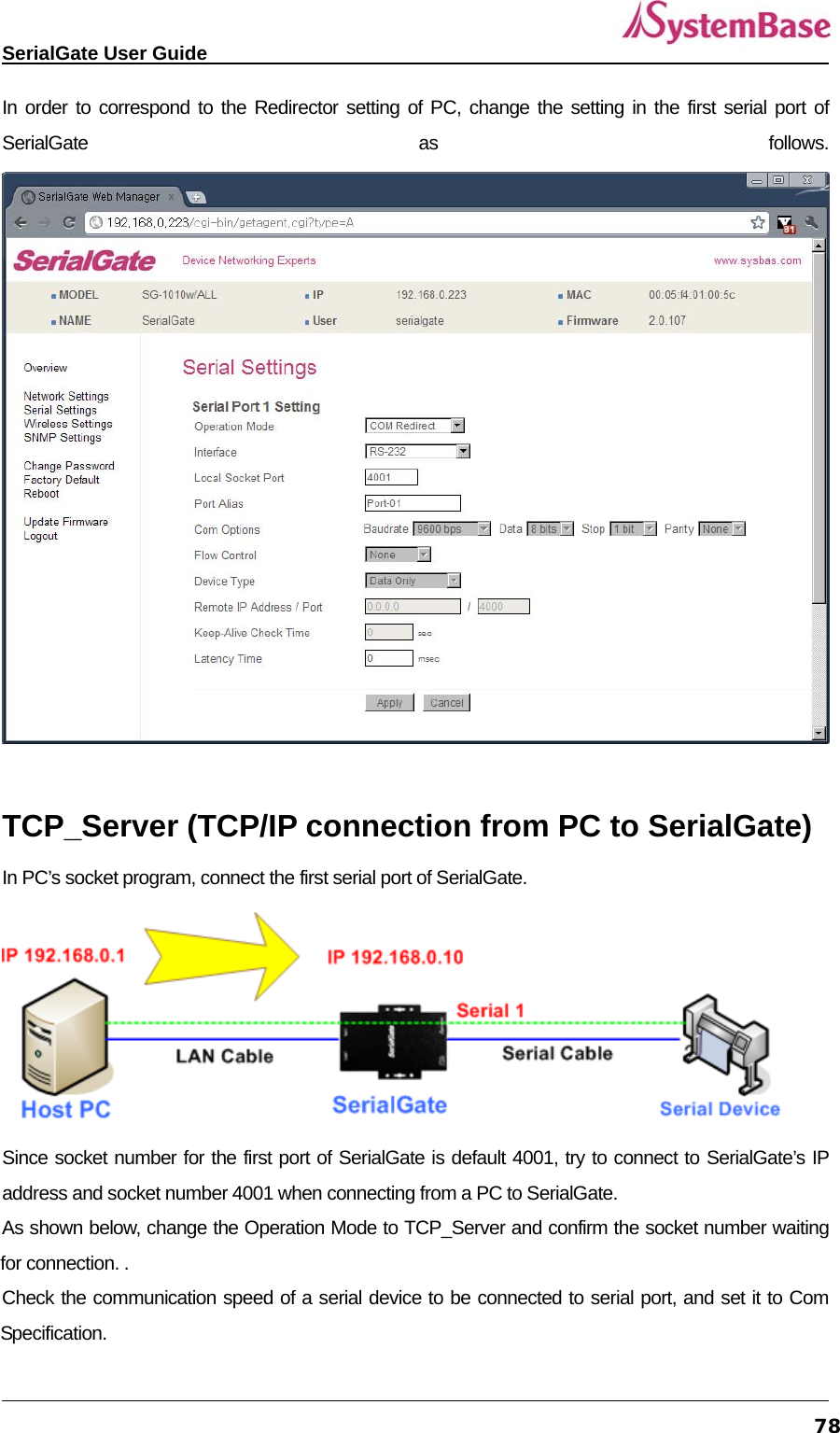   SerialGate User Guide             78In order to correspond to the Redirector setting of PC, change the setting in the first serial port of SerialGate as follows.   TCP_Server (TCP/IP connection from PC to SerialGate) In PC’s socket program, connect the first serial port of SerialGate.    Since socket number for the first port of SerialGate is default 4001, try to connect to SerialGate’s IP address and socket number 4001 when connecting from a PC to SerialGate.       As shown below, change the Operation Mode to TCP_Server and confirm the socket number waiting for connection. . Check the communication speed of a serial device to be connected to serial port, and set it to Com Specification.  
