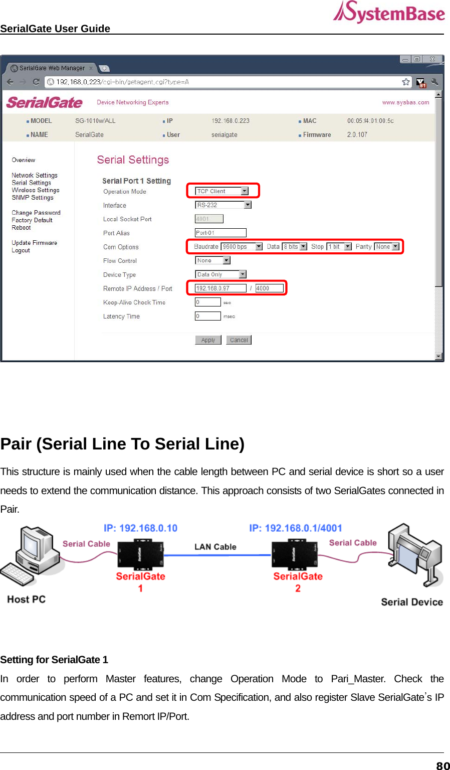   SerialGate User Guide             80   Pair (Serial Line To Serial Line) This structure is mainly used when the cable length between PC and serial device is short so a user needs to extend the communication distance. This approach consists of two SerialGates connected in Pair.     Setting for SerialGate 1 In order to perform Master features, change Operation Mode to Pari_Master. Check the communication speed of a PC and set it in Com Specification, and also register Slave SerialGate’s IP address and port number in Remort IP/Port.   