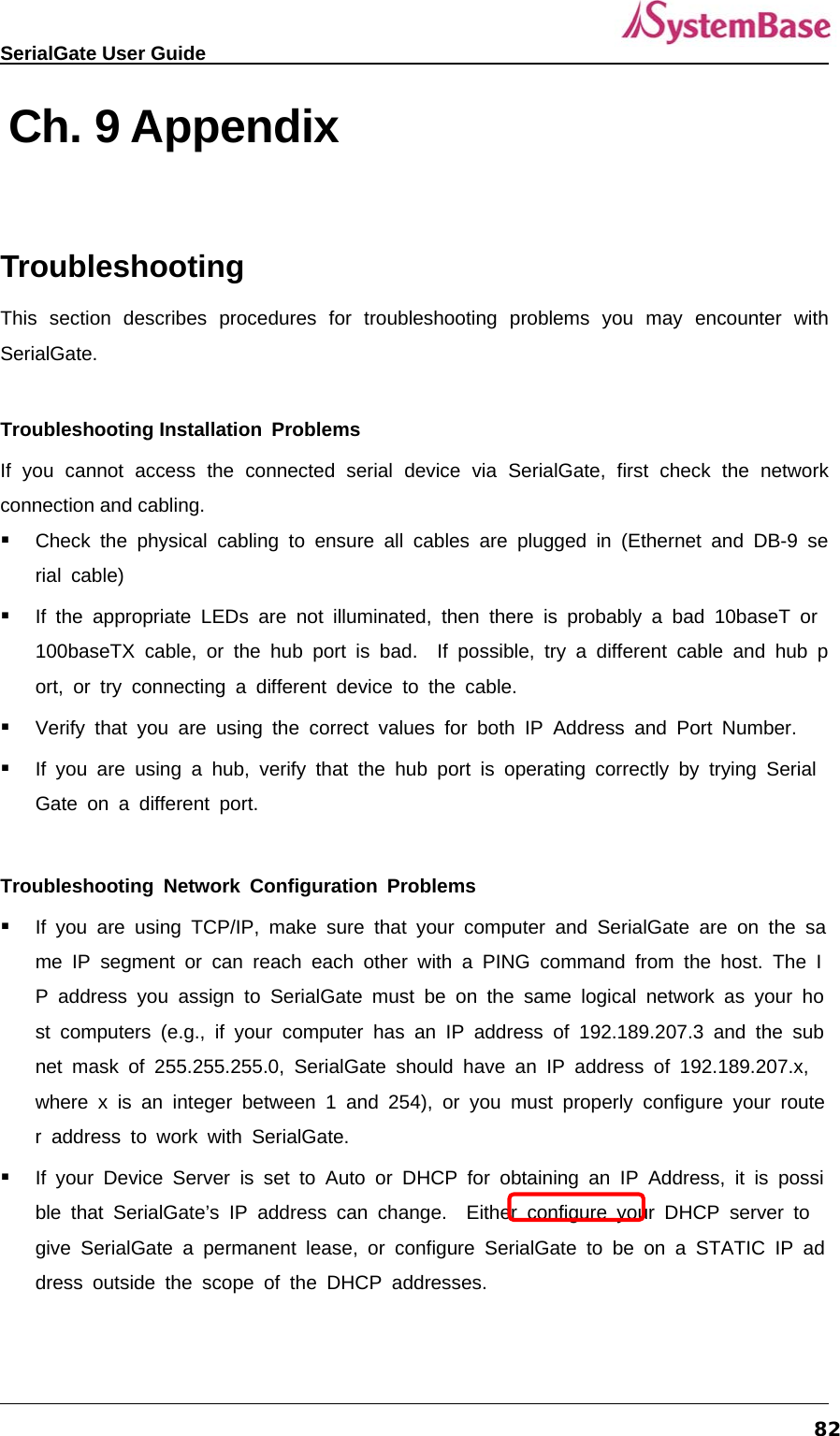   SerialGate User Guide             82 Ch. 9 Appendix  Troubleshooting This section describes procedures for troubleshooting problems you may encounter with SerialGate.   Troubleshooting Installation Problems  If you cannot access the connected serial device via SerialGate, first check the network connection and cabling.  Check the physical cabling to ensure all cables are plugged in (Ethernet and DB-9 serial cable)  If the appropriate LEDs are not illuminated, then there is probably a bad 10baseT or 100baseTX cable, or the hub port is bad.  If possible, try a different cable and hub port, or try connecting a different device to the cable.  Verify that you are using the correct values for both IP Address and Port Number.  If you are using a hub, verify that the hub port is operating correctly by trying SerialGate on a different port.  Troubleshooting Network Configuration Problems  If you are using TCP/IP, make sure that your computer and SerialGate are on the same IP segment or can reach each other with a PING command from the host. The IP address you assign to SerialGate must be on the same logical network as your host computers (e.g., if your computer has an IP address of 192.189.207.3 and the subnet mask of 255.255.255.0, SerialGate should have an IP address of 192.189.207.x, where x is an integer between 1 and 254), or you must properly configure your router address to work with SerialGate.  If your Device Server is set to Auto or DHCP for obtaining an IP Address, it is possible that SerialGate’s IP address can change.  Either configure your DHCP server to give SerialGate a permanent lease, or configure SerialGate to be on a STATIC IP address outside the scope of the DHCP addresses. 