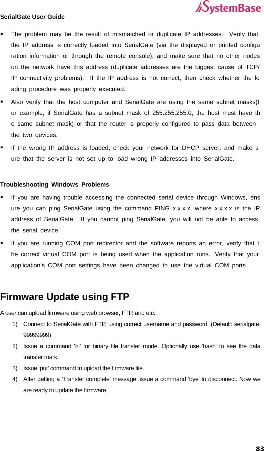  SerialGate User Guide             83 The problem may be the result of mismatched or duplicate IP addresses.  Verify that the IP address is correctly loaded into SerialGate (via the displayed or printed configuration information or through the remote console), and make sure that no other nodes on the network have this address (duplicate addresses are the biggest cause of TCP/IP connectivity problems).  If the IP address is not correct, then check whether the loading procedure was properly executed.  Also verify that the host computer and SerialGate are using the same subnet masks(for example, if SerialGate has a subnet mask of 255.255.255.0, the host must have the same subnet mask) or that the router is properly configured to pass data between the two devices.  If the wrong IP address is loaded, check your network for DHCP server, and make sure that the server is not set up to load wrong IP addresses into SerialGate.  Troubleshooting Windows Problems  If you are having trouble accessing the connected serial device through Windows, ensure you can ping SerialGate using the command PING x.x.x.x, where x.x.x.x is the IP address of SerialGate.  If you cannot ping SerialGate, you will not be able to access the serial device.  If you are running COM port redirector and the software reports an error, verify that the correct virtual COM port is being used when the application runs.  Verify that your application’s COM port settings have been changed to use the virtual COM ports.  Firmware Update using FTP   A user can upload firmware using web browser, FTP, and etc.   1)  Connect to SerialGate with FTP, using correct username and password. (Default: serialgate, 99999999)  2)  Issue a command ‘bi’ for binary file transfer mode. Optionally use ‘hash’ to see the data transfer mark. 3)  Issue ‘put’ command to upload the firmware file.   4)  After getting a ‘Transfer complete’ message, issue a command ‘bye’ to disconnect. Now we are ready to update the firmware. 