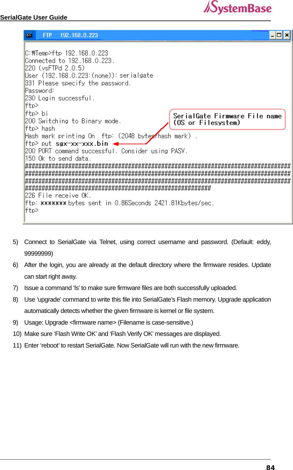   SerialGate User Guide             84  5)  Connect to SerialGate via Telnet, using correct username and password. (Default: eddy, 99999999) 6)  After the login, you are already at the default directory where the firmware resides. Update can start right away. 7)  Issue a command ‘ls’ to make sure firmware files are both successfully uploaded. 8)  Use ‘upgrade’ command to write this file into SerialGate’s Flash memory. Upgrade application automatically detects whether the given firmware is kernel or file system. 9)  Usage: Upgrade &lt;firmware name&gt; (Filename is case-sensitive.) 10)  Make sure ‘Flash Write OK’ and ‘Flash Verify OK’ messages are displayed. 11)  Enter ‘reboot’ to restart SerialGate. Now SerialGate will run with the new firmware.  