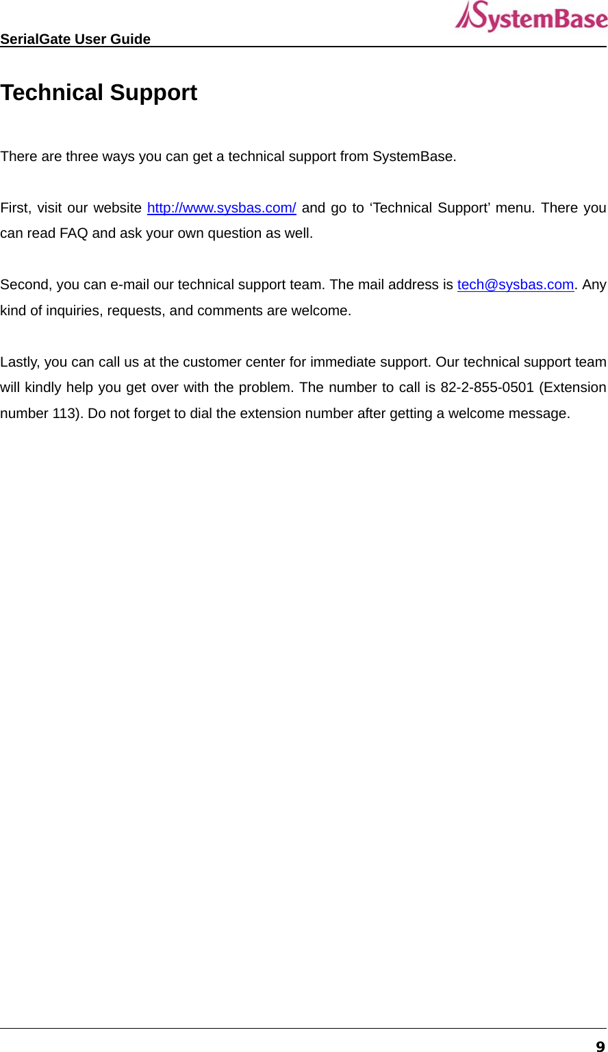   SerialGate User Guide             9 Technical Support  There are three ways you can get a technical support from SystemBase.    First, visit our website http://www.sysbas.com/ and go to ‘Technical Support’ menu. There you can read FAQ and ask your own question as well.    Second, you can e-mail our technical support team. The mail address is tech@sysbas.com. Any kind of inquiries, requests, and comments are welcome.  Lastly, you can call us at the customer center for immediate support. Our technical support team will kindly help you get over with the problem. The number to call is 82-2-855-0501 (Extension number 113). Do not forget to dial the extension number after getting a welcome message.   
